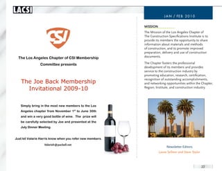 LACSI
                                                                         J a n / FE B 2 0 1 0


                                                           MissiOn
                                                           The Mission of the Los Angeles Chapter of
                                                           The Construction Specifications Institute is to
                                                           provide its members the opportunity to share
                                                           information about materials and methods
                                                           of construction, and to promote improved
                                                           preparation, delivery and use of construction
  The Los Angeles Chapter of CSI Membership                documents.

                Committee presents                         The Chapter fosters the professional
                                                           development of its members and provides
                                                           service to the construction industry by
                                                           promoting education, research, certification,
                                                           recognition of outstanding accomplishments,
   The Joe Back Membership                                 and networking opportunities within the Chapter,
                                                           Region, Institute, and construction industry.
     Invitational 2009-10

   Simply bring in the most new members to the Los
   Angeles chapter from November 1st to June 30th
   and win a very good bottle of wine. The prize will
   be carefully selected by Joe and presented at the
   July Dinner Meeting.


Just let Valarie Harris know when you refer new members.
                 valarieh@pacbell.net
                  Valerieh@pacbell.net
                                                                           Newsletter Editors
                                                                     Laura Sellmer and Steve Taylor.



                                                                                                       22
 
