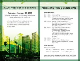 LACSI Product Show & Seminars                      “GREENING” THE GoLDEN STATE

                                                    SEMINAR SCHEDULE
    Thursday, February 25, 2010
                                                    2:00 – 4:00 pm   Tabletop Setup
Marriott, Los Angeles, 333 South Figueroa Street
                                                    3:00 – 4:00 pm   LEED 3.0 Credential Maintenance
       EXHIBIT HOURS: 4:30 p.m. to 7:00 p.m.
                                                                     Program Requirements. Speaker: Nellie
                                                                     Reid, LEED AP, Gensler & Associates
   ◾ Product Displays. Technical data, samples      3:00 – 4:00 pm   SPEKT™, Substitution Abuse™
   ◾ Free Seminars (see schedule below)                              Sounding the Alarm about Substitutions
   ◾ Catered Hors D’ouevres and desserts                             Speakers: Michael & Aaron Chusid,
                                                                     Chusid Associates
   ◾ Door Prizes
                                                    4:00 – 5:00 pm   High Performance Exterior Building
                                                                     Envelopes Building Enclosure
                                                                     Commissioning. Speakers: Judson
                                                                     Taylor, AIA, CSI, LEED AP, Senior
                                                                     Principal, and Octavian Vlagea, Senior
                                                                     Project Engineer at Simpson Gumpertz
                                                                     & Heger.
                                                    4:30 – 7:00 pm   Product Show
                                                    6:30 – 8:30 pm   California Green Building Code
                                                                     Speaker: Steven R. Winkel, AIA, Preview
                                                                     Group, Inc.

                                                    ExHIbIT QUESTIoNS?

                                                    Patrick Comerford, CSI

                                                        Office Phone: (805) 375-6599     Cell Phone: (805) 402-2167

                                                        FAX Number: (805) 375-6599        e mail: sos002@earthlink.net


                                                    Special metro rail/bus service will be provided for new Inland Empire
                                                    Chapter members who would like to attend this event. Details to follow.
 