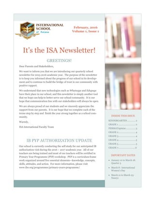 February, 2016
Volume 1, Issue 1
It‟s the ISA Newsletter!
GREETINGS!
Dear Parents and Stakeholders,
We want to inform you that we are introducing our quarterly school
newsletter for 2015-2016 academic year. The purpose of the newsletter
is to keep you informed about the progress of our school in its develop-
ment and to continue to build the bridge of trust in our community with
positive rapport.
We understand that new technologies such as Whatsapp and Edupage
have their place in our school, and this newsletter is simply another tool
that we hope can help to better serve our school community. It is our
hope that communication line with our stakeholders will always be open.
We are always proud of our students and we sincerely appreciate the
support from our parents. It is our hope that we complete each of the
terms step by step and finish the year strong together as a school com-
munity.
Warmly,
ISA International Faculty Team
IB PYP AUTHORIZATION UPDATE
Our school is currently conducting the self study for our anticipated IB
authorization visit during the 2016 ~ 2017 academic year. All of our
teachers are being trained and most of our teachers will be certified in
Primary Year Programme (PYP) workshop. PYP is a curriculum frame
work organized around five essential elements—knowledge, concepts,
skills, attitudes, and action. For more information, please visit
www.ibo.org/programmes/primary-years-programme/
INSIDE THIS ISSUE
KINDERGARTEN..............2
GRADE 1 ............................2
PERMATApintar................3
GRADE 2............................4
GRADE 3............................4
GRADE 4............................5
GRADE 5............................5
GRADE 7……………………….6
IMPORTANT DATES
 January 10 to March 18:
Quarter 3
 March 8 : International
Women‟s Day
 March 21 to March 23:
Nauryz
 