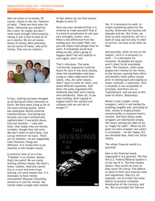 MMM NIGERIA IDEOLOGY IPRONIA ACADEMY
BENJAMIN4GOD@GMAIL.COM | Issue 1
3
Now we move on to money. Of
course, money is not any "measure
of labor". These are fairy tales for
idiots. Otherwise you would live
like a lord. Or maybe you don’t
work much enough? Unfortunately,
money is just a tool to hold all of
us in slavery. We are all slaves.
Slaves of money. More precisely,
we are slaves of those, who print
money. They are our masters.
In fact, nothing has been changed
at all during all these centuries on
Earth. We have been living so far in
the slave-owning system, which
has undergone merely external
transformations. Everything has
become just more civilized and
sophisticated. If anciently slaves
had real shackles — rusty and
steel, then today they are merely
invisible, though they still exist.
We don’t seem to have them, and
can go wherever we want. There
are no shackles, we are supposedly
free! However, things are
different. It is money that is our
shackles in the modern world.
In practice none of us is free.
"Freedom" is an illusion. Money —
that's the point! We are really
nothing without money. We need a
home, clothes, food and cannot
live in a cave and even to go
hunting, we need money now. It is
necessary to have money
everywhere! Because everything
around us is just for money. You
cannot make a single step without
it! But where can we find money?
Maybe to earn it?
Have you ever wondered that it is
immoral to trade yourself? That it
is a kind of prostitution to sell your
own strengths, brains, time...
What is the difference from the
trading your own body? Well, but
you will object that people have to
work. If everybody would stop
doing his job, what’s going to
happen then?! We will resettle in
cave again, won’t we?
That’s ridiculous. The same
"convincing" arguments could be
heard for sure in the slave society,
when the slaveholders had been
trying to make understand their
slaves, who, for some reason,
didn’t want to work for them, and
asked different questions. And
later, the same arguments the
landlords told their serfs clearly
and confidently: "After all, if you
stop working, what’s going to
happen then?! Our society will
collapse! And we will die of
hunger!!!"
Yes, it is necessary to work, to
create something useful for the
society. Otherwise the society will
degrade and die. But firstly, we
have to work voluntarily, not for a
bowl of soup and not only in order
to survive; we have to do what we
like!
And secondly, while we are on the
subject, once it is necessary to
work — it is necessary for
everyone. All people are equal,
aren’t they? So let everybody
work. The situation, when some
people earn money (in the mines,
at the factory, wasting their effort
and health!) while others simply
print it (sitting back and sipping an
exotic cocktail), is abnormal. Such
a situation is not acceptable in
principle. And there are no
"explanations" and excuses to this
state of affairs. Absolutely!
Money is just a paper, candy
wrappers, which is not backed by
anything tangible and, according to
that, money is simply printed
unrestrictedly, to anyone's heart's
content. And then these candy
wrappers are distributed among
the slaves (among the likes of us)
as "wages for labor". When we are
given an extra wrapper (our salary
is increased) — we are happy. Are
you shocked? Alas, that's our bitter
reality.
The whole financial world is a
pyramid!
How is the financial world
organized? It is a pyramid. The Fed
the U.S. Federal Reserve System is
at the top of it. The Fed creates
dollars. How much? As much as
they want! Of course, Fed adhere
to some of their own internal rules
and regulations; they try, for
example, not to create too many
dollars to prevent complete
devaluation of the currency, and
etc. But in principle the Fed can
 
