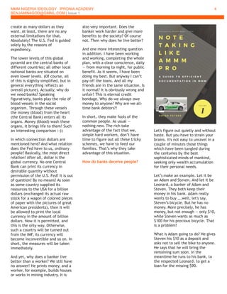 MMM NIGERIA IDEOLOGY IPRONIA ACADEMY
BENJAMIN4GOD@GMAIL.COM | Issue 1
4
create as many dollars as they
want. At least, there are no any
external limitations for that.
Absolutely! The U.S. Fed is guided
solely by the reasons of
expediency.
The lower levels of this global
pyramid are the central banks of
different countries; all other local
national banks are situated on
even lower levels. (Of course, all
of this is slightly simplified, but in
general everything reflects an
overall picture). Actually, why do
we need banks? Speaking
figuratively, banks play the role of
blood vessels in the social
organism. Through these vessels
the money (blood) from the heart
(the Central Bank) enters all its
organs. Money (blood) wash these
organs, it brings life to them! Such
an interesting comparison :-))
In which connection dollars are
mentioned here? And what relation
does the Fed have to us, ordinary
people? Basically, the most direct
relation! After all, dollar is the
global currency. No one Central
Bank can print its currency in
desirable quantity without
permission of the U.S. Fed! It is out
of question! By no means! As soon
as some country supplied its
resources to the USA for a billion
dollars (exchanged its actual raw
stock for a wagon of colored pieces
of paper with the pictures of great
American presidents), then it will
be allowed to print the local
currency in the amount of billion
dollars. Now it is permitted, and
this is the only way. Otherwise,
such a country will be turned out
from the IMF, its currency will
become inconvertible and so on. In
short, the measures will be taken
immediately.
And yet, why does a banker live
better than a worker? We still have
no answer! He prints money, and a
worker, for example, builds houses
or works in mining industry. It is
also very important. Does the
banker work harder and give more
benefits to the society? Of course
not. Then why does he live better?
And one more interesting question
in addition. I have been working
and working, completing the whole
plan, with a clear conscience, daily
— from morning to night, for public
benefit. As it seems, I have been
doing my best. But anyway I can’t
pay off the loans. And all my
friends are in the same situation. Is
it normal? It is obviously wrong and
unfair! This is eternal credit
bondage. Why do we always owe
money to anyone? Why are we all-
time bank debtors?!
In short, they make fools of the
common people. As usual —
nothing new. The rich take
advantage of the fact that we,
simple hard workers, don’t have
time to figure out all these tricky
schemes, we have to feed our
families. That’s why they take
advantage of this situation.
How do banks deceive people?
Let's figure out quietly and without
haste. But you have to strain your
brains. It's not easy to unravel in a
couple of minutes those things
which have been tangled during
the centuries by the best
sophisticated minds of mankind,
seeking only wealth accumulation
for their personal needs.
Let’s make an example. Let it be
an Adam and Steven. And let it be
Leonard, a banker of Adam and
Steven. They both keep their
money in his bank. Adam really
wants to buy ….well, let's say,
Steven’s bicycle. But he has no
money. More precisely, he has
money, but not enough — only $10,
while Steven wants as much as
$100 for his precious bicycle. That
is a problem!
What is Adam going to do? He gives
Steven his $10 as a deposit and
asks not to sell the bike to anyone.
He says that he will bring the
remaining sum soon. In the
meantime he runs to his bank, to
the respected Leonard, to get a
loan for the missing $90.
 