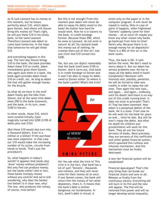 MMM NIGERIA IDEOLOGY IPRONIA ACADEMY
BENJAMIN4GOD@GMAIL.COM | Issue 1
5
As ill luck Leonard has no money at
this moment, but he knows
perfectly about $10, which Adam
gave Steven. And where will Steven
bring this money to? That's right,
he will put these $10 in his lovely
bank, to the same Leonard.
Therefore Leonard asks Adam to
come back tomorrow. In the hope
that tomorrow he will get these
$10.
And everything happens in this
way. The next day Steven brings
$10 to the bank, the bank provides
Adam these $10 on credit. Adam
immediately gives them Steven,
who again puts them in a bank, the
bank again provides Adam these
$10 on credit, etc. As long as Adam
the fool will gather enough money
for the bicycle.
So what do we have in the end?
Adam finally got the bike from
Steven, but at the same time Adam
owes $90 to the bank (Leonard),
and the bank, in its turn, owes
$100 to Steven.
In other words, those $10, which
were existed initially, have
magically turned into $200 ($190 of
debts plus real $10)!
(But these $10 would also turn into
a thousand dollars. Even in a
million or a billion! If the purchase
was more expensive. In that case
our $10 would make the increasing
number of its cycles, circuits from
hands to hands. That's just the
procedure!)
So, what happens in today’s
world!? It appears that banks also
"draw" money without problems?!
Not only Fed can produce money,
but the banks either! And in fact,
these banks multiply money
without any control! And we're still
wondering, why does the banker
live better? Is it clear now, why?
The one, who produces the money,
of course, lives better!
But this is not enough! From this
moment poor Adam will never be
able to repay his debts owed to the
bank! No matter how hard he
would work. Now he is in slavery to
the bank, in credit bondage
forever. Because those $90, which
he owes to Leonard, do not exist in
nature! At all! Sly Leonard made
this money out of nothing; he
created them out of thin air! Just
one click! And $10 turned into
$200.
Yes, but you can object reasonably
that the bank itself owes $100 to
Steven. And it turns out, that bank
is in credit bondage to Steven and
it won’t be able to repay its debts
owed to Steven either. So where is
the bank’s profit? What's the trick?
Ha! You ask what the trick is! This
trick is in the fact, that bank has a
lot of such "Stevens", thousands
and millions, and they will never
come for their money all at once.
If one Steven comes, the bank will
return him the money of ten other
depositors, that's it. It means that
the bank’s debt is neither
dangerous nor burdensome. In
fact, bank’s debt is virtual, it
exists only on the paper or in the
computer program. It will never be
repaid in reality. Only in case of
panic it happens, when frightened
"Stevens" suddenly come for their
money — all at once! Or maybe you
know any other reason why banks
go bankrupt from time to time?
Here's why. Because there is no
enough money for all depositors!
There is a 90% of thin air in the
bank vaults.
Thus, the bank is OK. It sails
before the wind. We don’t need to
worry about it. But our Adam has
serious problems now. He has to
repay all the debts owed in bank!
Completely!! Moreover with
interests and, possibly, penalties.
He will be forced to take new
credits in order to repay the old
ones. Then again the new loan…
and again... and again… endlessly,
until his death! And there is no way
out of this credit running knot. It
does not exist in principle! That's
it! Trap has been slammed. Now
Adam is a perpetual debtor of the
bank. He is a slave. From now on
he will work for the bank for years
on end... Until he dies. But still he
won’t repay the debts. And after
his death his children and
grandchildren will work for this
bank. They all are the future
servants of banks. More precisely,
they are servants of this inefficient
and unfair global financial system,
which spawned this ruthless and
inhuman mechanism. And this
mechanism must be finally
destroyed.
A new fair financial system will be
established!
Financial Apocalypse! That’s the
only thing that can break our
financial chains and save us all.
Release us finally from the
continuous slavery. Everything old
will burn in its fire and the new
will appear. The Fed will be
removed from power and will no
longer develop social inequality.
 