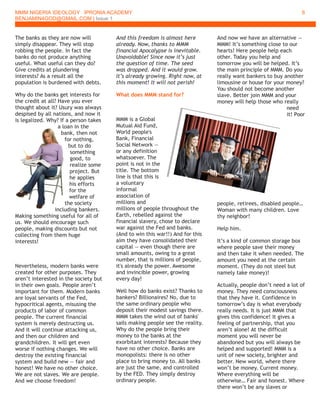 MMM NIGERIA IDEOLOGY IPRONIA ACADEMY
BENJAMIN4GOD@GMAIL.COM | Issue 1
6
The banks as they are now will
simply disappear. They will stop
robbing the people. In fact the
banks do not produce anything
useful. What useful can they do?
Give credits at plundering
interests? As a result all the
population is burdened with debts.
Why do the banks get interests for
the credit at all? Have you ever
thought about it? Usury was always
despised by all nations, and now it
is legalized. Why? If a person takes
a loan in the
bank, then not
for nothing,
but to do
something
good, to
realize some
project. But
he applies
his efforts
for the
welfare of
the society
including bankers.
Making something useful for all of
us. We should encourage such
people, making discounts but not
collecting from them huge
interests!
Nevertheless, modern banks were
created for other purposes. They
aren’t interested in the society but
in their own goals. People aren’t
important for them. Modern banks
are loyal servants of the Fed,
hypocritical agents, misusing the
products of labor of common
people. The current financial
system is merely destructing us.
And it will continue attacking us,
and then our children and
grandchildren. It will get even
worse if nothing changes. We will
destroy the existing financial
system and build new — fair and
honest! We have no other choice.
We are not slaves. We are people.
And we choose freedom!
And this freedom is almost here
already. Now, thanks to MMM
financial Apocalypse is inevitable.
Unavoidable! Since now it’s just
the question of time. The seed
was dropped. And it would grow.
It’s already growing. Right now, at
this moment! It will not perish!
What does MMM stand for?
MMM is a Global
Mutual Aid Fund,
World people's
Bank, Financial
Social Network —
or any definition
whatsoever. The
point is not in the
title. The bottom
line is that this is
a voluntary
informal
association of
millions and
millions of people throughout the
Earth, rebelled against the
financial slavery, chose to declare
war against the Fed and banks.
(And to win this war!!) And for this
aim they have consolidated their
capital — even though there are
small amounts, owing to a great
number, that is millions of people,
it's already the power. Awesome
and invincible power, growing
every day!
Well how do banks exist? Thanks to
bankers? Billionaires? No, due to
the same ordinary people who
deposit their modest savings there.
MMM takes the wind out of banks'
sails making people see the reality.
Why do the people bring their
money to the banks at the
exorbitant interests? Because they
have no other choice. Banks are
monopolists: there is no other
place to bring money to. All banks
are just the same, and controlled
by the FED. They simply destroy
ordinary people.
And now we have an alternative —
MMM! It’s something close to our
hearts! Here people help each
other. Today you help and
tomorrow you will be helped. It’s
the main principle of MMM. Do you
really want bankers to buy another
limousine or house for your money?
You should not become another
slave. Better join MMM and your
money will help those who really
need
it! Poor
people, retirees, disabled people…
Woman with many children. Love
thy neighbor!
Help him.
It’s a kind of common storage box
where people save their money
and then take it when needed. The
amount you need at the certain
moment. (They do not steel but
namely take money)!
Actually, people don’t need a lot of
money. They need consciousness
that they have it. Confidence in
tomorrow’s day is what everybody
really needs. It is just MMM that
gives this confidence! It gives a
feeling of partnership, that you
aren’t alone! At the difficult
moment you will never be
abandoned but you will always be
helped and supported! MMM is a
unit of new society, brighter and
better. New world, where there
won’t be money. Current money.
Where everything will be
otherwise… Fair and honest. Where
there won’t be any slaves or
 