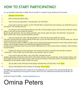 HOW TO START PARTICIPATING?
So, you decided to participate in MMM. How to do that? It is simple! Just go directly with this points.
1. Register on the website.
2. Enter the Personal Office (PO).
3. There will be two big buttons: “Provide Help” and “Get Help”.
4. If you want to put your money, so click “Provide Help” and point the sum of money, you would like to put in
the System. The minimal sum is $3.
5. You will get in the same moment Mavro in your PO, and they begin to grow with the rates of 30% per month.
(Mavro is only the currency inside the system.)
By the way You get mavro, but you cannot sell them, they will be under the status “Unconfirmed”, because You
didn't transfer your money, you just decided to do that.
6. Then you will get the order with bank details of a man that you must transfer the money.
The order will also have the contact details of that man, so you can talk with him if you wish and make sure, that he
is real and alive man, same as You are.
There is no central account in MMM, to collect all the money of participants (and from where they could be stolen
easily). All the money transfers are made directly between participants.
It means that everything is quite clear and honest. MMM plays just a role as some kind of a dispatch, which connect
the participants.
7. Transfer the money to that participant. He confirms the receive, and after that Your Mavro become
“confirmed”. That's it! Now You can sell them at any moment, fully or in parts.
8. If you want to sell your Mavro, click “Get Help” and point the sum.
Another participant will get the order and he will transfer money to You, provide help. Same You did it before. But
don't forget to confirm you money receive, after You get the money to Your bank account. (Not before! Beware of
fraudsters!) Or the sender couldn't confirm his mavro.
9. You can take a look of PO and all this buttons "Provide Help" and "Get help" in the DEMO.
10. You can read detailed rules of system on the page "What is MMM".
We suggest you to participate with a small sum at the beginning, not critical for You, and go through the full
process. From registration until you get the money. And so You will understand everything and all doubts will
disappear.
Good Luck! Long Live MMM!... benjamin4god@gmail.com
Omina Peters
 