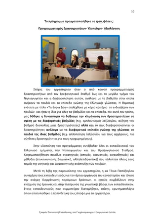 10
Γραφείο Συντονιστή Εκπαίδευσης στο Γιοχάνεσμπουργκ / Ενημερωτικό Δελτίο
Το πρόγραμμα πραγματοποιήθηκε σε τρεις φάσεις:
Προγραμματισμός δραστηριοτήτων- Υλοποίηση- Αξιολόγηση
Στόχος του εργαστηρίου ήταν ο από κοινού προγραμματισμός
δραστηριοτήτων από τον Βρεφονηπιακό Σταθμό έως και το μεγάλο τμήμα του
Νηπιαγωγείου και η διαφοροποίηση αυτών, ανάλογα με τη βαθμίδα στην οποία
ανήκουν τα παιδιά και το επίπεδο γνώσης της Ελληνικής γλώσσας. Η θεματική
ενότητα με τίτλο «Τα άγρια ζώα» επιλέχθηκε με κύριο κριτήριο το ενδιαφέρον των
παιδιών και ήταν η ίδια για όλες τις βαθμίδες και τα επίπεδα. Με αυτό τον τρόπο,
μας δόθηκε η δυνατότητα να δείξουμε την κλιμάκωση των δραστηριοτήτων σε
σχέση με τις διαφορετικές βαθμίδες (π.χ. εμπλουτισμός λεξιλογίου, αύξηση του
βαθμού δυσκολίας μιας δραστηριότητας) αλλά και το πως διαφοροποιούνται οι
δραστηριότητες ανάλογα με τα διαφορετικά επίπεδα γνώσης της γλώσσας σε
παιδιά της ίδιας βαθμίδας (π.χ. απλοποίηση λεξιλογίου για τους αρχάριους, πιο
σύνθετες δραστηριότητες για τους προχωρημένους).
Στην υλοποίηση του προγράμματος συνέβαλαν όλοι οι εκπαιδευτικοί του
Ελληνικού τμήματος του Νηπιαγωγείου και του Βρεφονηπιακού Σταθμού.
Χρησιμοποιήθηκαν ποικίλες στρατηγικές (οπτικές, ακουστικές, κιναισθητικές) και
μέθοδοι (επικοινωνιακή, βιωματική, αλληλεπιδραστική) που κάλυπταν όλους τους
τομείς της νοητικής και ψυχοκινητικής ανάπτυξης των παιδιών.
Μετά τη λήξη της παρουσίασης του εργαστηρίου, η κα Τόνια Παπάζογλου
συνεχάρη τους εκπαιδευτικούς για την άρτια οργάνωση του εργαστηρίου και τόνισε
την ανάγκη διοργάνωσης παρόμοιων δράσεων, οι οποίες συμβάλλουν στην
ενίσχυση της έρευνας και στην διεύρυνση της γνωστικής βάσης των εκπαιδευτικών.
Στους εκπαιδευτικούς που συμμετείχαν διανεμήθηκε, επίσης, ερωτηματολόγιο
όπου αποτυπώθηκε η πολύ θετική τους άποψη για το εργαστήριο.
 