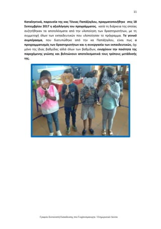 11
Γραφείο Συντονιστή Εκπαίδευσης στο Γιοχάνεσμπουργκ / Ενημερωτικό Δελτίο
Καταληκτικά, παρουσία της κας Τόνιας Παπάζογλου, πραγματοποιήθηκε στις 18
Σεπτεμβρίου 2017 η αξιολόγηση του προγράμματος, κατά τη διάρκεια της οποίας
συζητήθηκαν τα αποτελέσματα από την υλοποίηση των δραστηριοτήτων, με τη
συμμετοχή όλων των εκπαιδευτικών που υλοποίησαν το πρόγραμμα. Το γενικό
συμπέρασμα, που διατυπώθηκε από την κα Παπάζογλου, είναι πως ο
προγραμματισμός των δραστηριοτήτων και η συνεργασία των εκπαιδευτικών, όχι
μόνο της ίδιας βαθμίδας αλλά όλων των βαθμίδων, ενισχύουν την ποιότητα της
παρεχόμενης γνώσης και βελτιώνουν αποτελεσματικά τους τρόπους μετάδοσής
της.
 