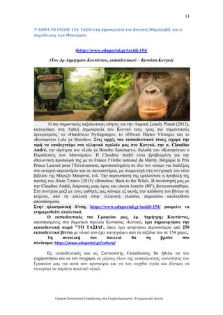 13
Γραφείο Συντονιστή Εκπαίδευσης στο Γιοχάνεσμπουργκ / Ενημερωτικό Δελτίο
7ο ΣΕΙΡΑ ΤΟ ΤΑΞΙΔΙ: 154. Ταξίδι στη Δημοκρατία του Κονγκό/Μπραζαβίλ, και ο
παράδεισος των Μπονόμπο.
(https://www.eduportal.gr/taxidi-154/
(Του Δρ Δημητρίου Κουτάντου, εκπαιδευτικού – Κινσάσα Κονγκό)
Ο πιο σημαντικός ταξιδιωτικός οδηγός για την Αφρική Lonely Planet (2013),
καταγράφει στη Λαϊκή Δημοκρατία του Κονγκό τους τρεις πιο σημαντικούς
προορισμούς: το «Ηφαίστειο Nyiragongo», το «Εθνικό Πάρκο Virunga» και το
«Καταφύγιο Lola ya Bonobo». Στις αρχές του εκπαιδευτικού έτους είχαμε την
τιμή να υποδεχτούμε στο ελληνικό σχολείο μας στο Κονγκό, την κ. Claudine
André, την ιδρύτρια του «Lola ya Bonobo Sanctuary», δηλαδή του «Καταφύγιου ο
Παράδεισος των Μπονόμπο». Η Claudine André είναι βραβευμένη για την
εθελοντική προσφορά της με το France l’Ordre national du Mérite, Belgique le Prix
Prince Laurent pour l’Environment, προσκεκλημένη σε όλο τον κόσμο για διαλέξεις
στο ανοιχτό ακροατήριο και σε πανεπιστήμια, με συμμετοχή στη συγγραφή του νέου
βιβλίου της Μπριζίτ Μπαρντό, κτλ. Την παρουσίασή της εμπλούτισε η προβολή της
ταινίας του Alain Tixier» (2015) «Bonobos: Back to the Wild». Η συνάντησή μας με
την Claudine André, διάρκειας μιας ώρας και είκοσι λεπτών (80’), βιντεοσκοπήθηκε.
Στη συνέχεια μαζί με τους μαθητές μας κάναμε εξ ακοής την απόδοση του βίντεο σε
κείμενο, από τη γαλλική στην ελληνική γλώσσα, παρακάτω ακολουθούν
αποσπάσματα.
Στην ηλεκτρονική δ/νση, https://www.eduportal.gr/taxidi-154/ μπορείτε να
ενημερωθείτε αναλυτικά.
Ο εκπαιδευτικός του Γραφείου μας, Δρ. Δημήτρης Κουτάντος,
αποσπασμένος στο δημοτικό σχολείο Κινσάσας -Κονγκό, έχει δημιουργήσει την
εκπαιδευτική σειρά "ΤΟ ΤΑΞΙΔΙ', όπου έχει αναρτήσει περισσότερα από 250
εκπαιδευτικά βίντεο με υλικό που έχει καταγράψει από τα ταξίδια του σε 154 χώρες.
Τη συνολική του δουλειά θα τη βρείτε στο
σύνδεσμο: https://www.eduportal.gr/culture/
Ως εκπαιδευτικός και ως Συντονιστής Εκπαίδευσης θα ήθελα να τον
ευχαριστήσω και να τον συγχαρώ εκ μέρους όλων της εκπαιδευτικής κοινότητας του
Γραφείου μας για αυτά που προσφέρει και να του ευχηθώ υγεία και δύναμη να
συνεχίσει να παράγει ποιοτικό υλικό.
 