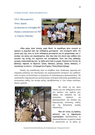 14
Γραφείο Συντονιστή Εκπαίδευσης στο Γιοχάνεσμπουργκ / Ενημερωτικό Δελτίο
8ο Ημέρα Άνοιξης - Ημέρα Περιβάλλοντος
Τ.Ε.Γ. Μπλουμφοντέιν,
Νότιος Αφρική
μια Κυριακή του Σεπτέμβρη 2017
(Γράφει ο εκπαιδευτικός του ΤΕΓ
π. Γεώργιος Τσιφτσής)
«Μια μέρα, ήταν άνοιξη, χαρά Θεού, τα παράθυρα ήταν ανοιχτά κι
έμπαινε η μυρωδιά από την ανθισμένη μανταρινιά στο αντικρινό σπίτι. Το
μυαλό μας είχε γίνει κι αυτό ανθισμένη μανταρινιά και δε μπορούσαμε πια ν’
ακούμε για οξείες και περισπωμένες. Και ίσια ίσια ένα πουλί είχε καθίσει στο
πλατάνι της αυλής του σχολειού και κελαηδούσε. Τότε πια ένας μαθητής,
χλωμός, κοκκινομάλλης που ’χε έρθει φέτο από το χωριό, Νικολιό τον έλεγαν, δε
βάσταξε, σήκωσε το δάχτυλο: Σώπα, δάσκαλε, φώναξε. Σώπα, δάσκαλε, ν’
ακούσουμε το πουλί.» (Αναφορά στο Γκρέκο. Νίκος Καζαντζάκης)
Σκοπός της εκπαίδευσης είναι να συμβάλει στην ολόπλευρη, αρμονική και
ισόρροπη ανάπτυξη των διανοητικών και ψυχοσωματικών δυνάμεων των μαθητών,
ώστε να έχουν τη δυνατότητα να εξελιχτούν σε ολοκληρωμένες προσωπικότητες. Να
αναπτύσσουν δημιουργική και κριτική σκέψη, αντίληψη συλλογικής προσπάθειας και
συνεργασίας καθώς, και πνεύμα φιλίας, προσβλέποντας σ’ έναν κόσμο καλύτερο,
δίκαιο, ειρηνικό.
Με οδηγό τις πιο πάνω
σκέψεις και την καθημερινή έγνοια
των παιδιών, στο σχολείο μας,
λάβαμε την απόφαση για την
υλοποίηση δράσεων κα
δραστηριοτήτων στα πλαίσια της
δημιουργικής εκτόνωσης καθώς,
και της βιωματικής μορφής
διδασκαλίας.
Μια απ’ αυτές τις δράσεις
αποτελεί και η δημιουργία
λαχανόκηπου. Προσδοκώντας να
αποκαταστήσουμε τη χαμένη επαφή
κι επικοινωνία με τη φύση, με
 