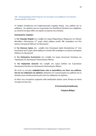 19
Γραφείο Συντονιστή Εκπαίδευσης στο Γιοχάνεσμπουργκ / Ενημερωτικό Δελτίο
10o «Συγχαρητήριος Επιστολή για τις επιτυχίες των μαθητών του Λυκείου
Λουμπουμπάσι / Κονγκό»
Το Γραφείο Εκπαίδευσης στο Γιοχάνεσμπουργκ συγχαίρει θερμά τους μαθητές και τις
μαθήτριες του σχολείου σας που συμμετείχαν στις Πανελλήνιες Εξετάσεις και εισήχθησαν,
με ποσοστό επιτυχίας 100%, στις σχολές της πρώτης τους επιλογής.
Συγκεκριμένα, συγχαίρει:
1. Τον Τσαγκάρη Μιχαήλ που εισήχθη στο τμήμα Μηχανολόγων Μηχανικών του Εθνικού
Μετσόβιου Πολυτεχνείου (1ος
χωρίς ειδικό μάθημα μεταξύ 448 υποψηφίων των δύο
πρώτων κατηγοριών Ελλήνων του Εξωτερικού)
2. Την Κόκκινου Ειρήνη που εισήχθη στην Κτηνιατρική Σχολή Θεσσαλονίκης (1η
στην
Κτηνιατρική και 8η
χωρίς ειδικό μάθημα σε σύνολο 364 υποψηφίων της πρώτης κατηγορίας
Ελλήνων του Εξωτερικού)
3. Τον Χατζηγιάννη Κωνσταντίνο που εισήχθη στο τμήμα Διοικητικής Επιστήμης και
Τεχνολογίας του Οικονομικού Πανεπιστημίου Αθηνών
4. Την Καράμπελα Διονυσία που εισήχθη στο τμήμα Διεθνών και Ευρωπαϊκών
Οικονομικών Σπουδών του Οικονομικού Πανεπιστημίου Αθηνών
Με αυτές τις επιτυχίες επιβραβεύτηκαν τόσο οι προσπάθειες των ίδιων των μαθητών,
όσο και των καθηγητών του σχολείου, δεδομένου ότι η προετοιμασία των μαθητών για τις
εξετάσεις έγινε αποκλειστικά και μόνο από τους καθηγητές του σχολείου.
Σε όλους τους επιτυχόντες ευχόμαστε καλή ακαδημαϊκή πορεία, υγεία, δύναμη και πάντα
επιτυχίες στη ζωή τους.
Ο Συντονιστής Εκπαίδευσης
Γεώργιος Βλάχος
 