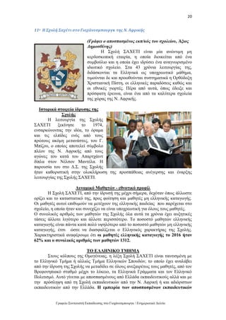 20
Γραφείο Συντονιστή Εκπαίδευσης στο Γιοχάνεσμπουργκ / Ενημερωτικό Δελτίο
11ο Η Σχολή Σαχέτι στο Γιοχάνεσμπουργκ της Ν. Αφρικής
(Γράφει ο αποσπασμένος εκπ/κός του σχολείου, Άξιος
Δημοσθένης)
Η Σχολή ΣΑΧΕΤΙ είναι μία ανώνυμη μη
κερδοσκοπική εταιρία, η οποία διοικείται από ένα
συμβούλιο και η οποία έχει ιδρύσει ένα αναγνωρισμένο
ιδιωτικό σχολείο. Στα 43 χρόνια λειτουργίας της,
διδάσκονται τα Ελληνικά ως υποχρεωτικό μάθημα,
τιμούνται δε και προωθούνται συστηματικά η Ορθόδοξη
Χριστιανική Πίστη, οι ελληνικές παραδόσεις καθώς και
οι εθνικές γιορτές. Πέρα από αυτά, όπως έδειξε και
πρόσφατη έρευνα, είναι ένα από τα καλύτερα σχολεία
της χώρας της Ν. Αφρικής.
Ιστορικά στοιχεία ίδρυσης της
Σχολής
Η λειτουργία της Σχολής
ΣΑΧΕΤΙ ξεκίνησε το 1974,
ενσαρκώνοντας την ιδέα, το όραμα
και τις ελπίδες ενός από τους
πρώτους ακόμη μετανάστες, του Γ.
Μπίζου, ο οποίος αποτελεί σύμβολο
πλέον της Ν. Αφρικής από τους
αγώνες του κατά του Απαρτχάιντ
δίπλα στον Νέλσον Μαντέλα. Η
παρουσία του στο Δ.Σ. της Σχολής
ήταν καθοριστική στην ολοκλήρωση της προσπάθειας ανέγερσης και έναρξης
λειτουργίας της Σχολής ΣΑΧΕΤΙ.
Δυναμικό Μαθητών - εθνοτικό προφίλ
Η Σχολή ΣΑΧΕΤΙ, από την ίδρυσή της μέχρι σήμερα, δεχόταν όπως άλλωστε
ορίζει και το καταστατικό της, προς φοίτηση και μαθητές μη ελληνικής καταγωγής.
Οι μαθητές αυτοί επιθυμούν να μετέχουν της ελληνικής παιδείας που παρέχεται στο
σχολείο, η οποία ήταν και συνεχίζει να είναι υποχρεωτική για όλους τους μαθητές.
Ο συνολικός αριθμός των μαθητών της Σχολής όλα αυτά τα χρόνια έχει αυξητικές
τάσεις άλλοτε λιγότερο και άλλοτε περισσότερο. Το ποσοστό μαθητών ελληνικής
καταγωγής είναι πάντα κατά πολύ υψηλότερο από το ποσοστό μαθητών μη ελληνικής
καταγωγής, έτσι ώστε να διασφαλίζεται ο Ελληνικός χαρακτήρας της Σχολής.
Χαρακτηριστικά αναφέρουμε ότι οι μαθητές ελληνικής καταγωγής το 2016 ήταν
62% και ο συνολικός αριθμός των μαθητών 1312.
ΤΟ ΕΛΛΗΝΙΚΟ ΤΜΗΜΑ
Στους κόλπους της Ομογένειας, η λέξη Σχολή ΣΑΧΕΤΙ είναι ταυτισμένη με
το Ελληνικό Τμήμα ή αλλιώς Τμήμα Ελληνικών Σπουδών, το οποίο έχει αναλάβει
από την ίδρυση της Σχολής να μεταδίδει σε όλους ανεξαιρέτως τους μαθητές, από τον
Βρεφονηπιακό σταθμό μέχρι το λύκειο, τα Ελληνικά Γράμματα και τον Ελληνικό
Πολιτισμό. Αυτό γίνεται με αποσπασμένους από Ελλάδα εκπαιδευτικούς αλλά και με
την πρόσληψη από τη Σχολή εκπαιδευτικών από την Ν. Αφρική ή και αδιόριστων
εκπαιδευτικών από την Ελλάδα. Η εμπειρία των αποσπασμένων εκπαιδευτικών
 