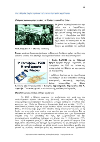 23
Γραφείο Συντονιστή Εκπαίδευσης στο Γιοχάνεσμπουργκ / Ενημερωτικό Δελτίο
12o Η Σχολή Σαχέτι τιμά την επέτειο ανεξαρτησίας της Κύπρου
(Γράφει ο αποσπασμένος εκπ/κός της Σχολής, Δημοσθένης Άξιος)
58 χρόνια συμπληρώνονται από την
ημέρα που η Μεγαλόνησος
απέκτησε την ανεξαρτησία της από
την Αγγλική κατοχή. Και όμως, από
τότε την 1η
Οκτωβρίου του 1960
μαζί με την ανεξαρτησία του ο λαός
της Κύπρου δεν φανταζόταν ότι θα
ξεκινούσε ένας ατέλειωτος γολγοθάς
δεινών, με κατάληξη την εισβολή
και Κατοχή του 1974 από τους Τούρκους.
Σήμερα μετά από δεκαετίες ολόκληρες το Κυπριακό δεν βρήκε ακόμη την λύση του
ούτε στο εδαφικό ούτε στο θέμα των περιουσιών ούτε σ’ αυτό των αγνοουμένων.
Η Σχολή ΣΑΧΕΤΙ και το Ελληνικό
Τμήμα τίμησαν σήμερα Παρασκευή 29
Σεπτεμβρίου του 2017 την επέτειο της
ανεξαρτησίας της Κύπρου με μια όμορφη
και σεμνή γιορτή.
Η εκδήλωση ξεκίνησε με το καλωσόρισμα
των επισήμων και των επισκεπτών από τους
αναπληρωτές επικεφαλής επιμελητές
Στέφανι Μπαμπιολάκη και Κίμων
Κόκκορη. Στη συνέχεια μίλησε ο Πρόξενος της Κυπριακής Δημοκρατίας στη Ν.
Αφρική κ. Στυλιανού σχετικά με το ιστορικό της συνθήκης ανεξαρτησίας.
Παραθέτουμε απόσπασμα από την ομιλία του:
Το 1960 η Κύπρος απέκτησε την ανεξαρτησία της, μετά από τον
απελευθερωτικό αγώνα ενάντια στη βρετανική αποικιοκρατία. H Κύπρος
αναγνωρίστηκε ως ανεξάρτητο, δημοκρατικό, κυρίαρχο κράτος και εντάχθηκε στην
κοινότητα των Εθνών ως Κυπριακή Δημοκρατία. Κατά την περίοδο 1955-59, ο
αντιαποικιακός αγώνας πήρε τη μορφή ένοπλου αγώνα, υπό την καθοδήγηση της
ΕΟΚΑ. Ο αγώνας έλαβε χώρα στην ύπαιθρο, στους δρόμους των πόλεων, με τις
θυσίες των αγωνιστών στην αγχόνη, στον αχυρώνα και στα κρησφύγετα. Για να
επιλυθούν τα αδιέξοδα και να αντιμετωπιστούν οι εντάσεις που είχαν δημιουργηθεί
ανάμεσα στις δύο κοινότητες στο νησί, την ελληνοκυπριακή και την
τουρκοκυπριακή, συγκλήθηκε Διάσκεψη στη Ζυρίχη στις 11 Φεβρουαρίου 1959,
όπου επήλθε συμφωνία μεταξύ Ελλάδας και Τουρκίας για μια διευθέτηση στο θέμα
της Κύπρου. Επιπρόθετα, από την αρχή της ανεξαρτησίας της η Κύπρος έγινε ισότιμο
μέλος της διεθνούς κοινότητας, με κύρος πολλές φορές δυσανάλογα μεγάλο του
μικρού της μεγέθους. Δραστήριο μέλος της Κοινοπολιτείας και του Οργανισμού
 