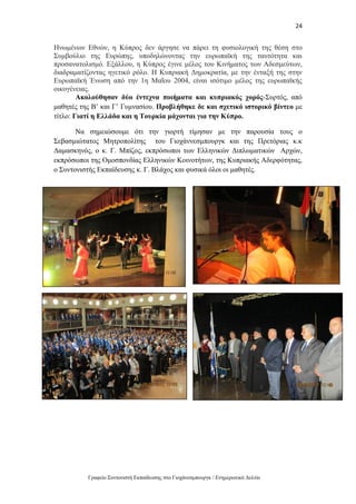 24
Γραφείο Συντονιστή Εκπαίδευσης στο Γιοχάνεσμπουργκ / Ενημερωτικό Δελτίο
Ηνωμένων Εθνών, η Κύπρος δεν άργησε να πάρει τη φυσιολογική της θέση στο
Συμβούλιο της Ευρώπης, υποδηλώνοντας την ευρωπαϊκή της ταυτότητα και
προσανατολισμό. Εξάλλου, η Κύπρος έγινε μέλος του Κινήματος των Αδεσμεύτων,
διαδραματίζοντας ηγετικό ρόλο. Η Κυπριακή Δημοκρατία, με την ένταξή της στην
Ευρωπαϊκή Ένωση από την 1η Μαΐου 2004, είναι ισότιμο μέλος της ευρωπαϊκής
οικογένειας.
Ακολούθησαν δύο έντεχνα ποιήματα και κυπριακός χορός-Συρτός, από
μαθητές της Β’ και Γ’ Γυμνασίου. Προβλήθηκε δε και σχετικό ιστορικό βίντεο με
τίτλο: Γιατί η Ελλάδα και η Τουρκία μάχονται για την Κύπρο.
Να σημειώσουμε ότι την γιορτή τίμησαν με την παρουσία τους ο
Σεβασμιώτατος Μητροπολίτης του Γιοχάννεσμπουργκ και της Πρετόριας κ.κ
Δαμασκηνός, ο κ. Γ. Μπίζος, εκπρόσωποι των Ελληνικών Διπλωματικών Αρχών,
εκπρόσωποι της Ομοσπονδίας Ελληνικών Κοινοτήτων, της Κυπριακής Αδερφότητας,
ο Συντονιστής Εκπαίδευσης κ. Γ. Βλάχος και φυσικά όλοι οι μαθητές.
 