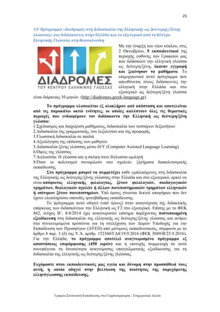 25
Γραφείο Συντονιστή Εκπαίδευσης στο Γιοχάνεσμπουργκ / Ενημερωτικό Δελτίο
13ο Πρόγραμμα «Διαδρομές στη Διδασκαλία της Ελληνικής ως Δεύτερης/Ξένης
γλώσσας» για διδάσκοντες στην Ελλάδα και το εξωτερικό από το Κέντρο
Ελληνικής Γλώσσας στη Θεσσαλονίκη
Με την έναρξη του νέου κύκλου, στις
2 Οκτωβρίου, 5 εκπαιδευτικοί της
περιοχής ευθύνης του Γραφείου μας
που διδάσκουν την ελληνική γλώσσα
ως δεύτερη/ξένη, έκαναν εγγραφή
και ξεκίνησαν τα μαθήματα. Το
επιμορφωτικό αυτό πρόγραμμα που
απευθύνεται στους διδάσκοντες την
ελληνική στην Ελλάδα και στο
εξωτερικό ως δεύτερη/ξένη γλώσσα
είναι διάρκειας 10 μηνών. (http://diadromes.greek-language.gr).
Το πρόγραμμα υλοποιείται εξ ολοκλήρου από απόσταση και αποτελείται
από τις παρακάτω οκτώ ενότητες, οι οποίες καλύπτουν όλες τις θεματικές
περιοχές που ενδιαφέρουν τον διδάσκοντα την Ελληνική ως δεύτερη/ξένη
γλώσσα:
1.Σχεδιασμός και διαχείριση μαθήματος, διδασκαλία των τεσσάρων δεξιοτήτων
2.Διδασκαλία της γραμματικής, του λεξιλογίου και της προφοράς
3.Γλωσσική διδασκαλία σε παιδιά
4.Αξιολόγηση της επίδοσης των μαθητών
5.Διδασκαλία ξένης γλώσσας μέσω Η/Υ (Computer Assisted Language Learning)
6.Όψεις της γλώσσας
7.Διγλωσσία: Η γλώσσα και η σκέψη στον δίγλωσσο ομιλητή
8.Όταν οι πολιτισμοί συνομιλούν στο σχολείο: ζητήματα διαπολιτισμικής
εκπαίδευσης
Στο πρόγραμμα μπορεί να συμμετέχει κάθε εμπλεκόμενος στη διδασκαλία
της Ελληνικής ως δεύτερης/ξένης γλώσσας στην Ελλάδα και στο εξωτερικό, αρκεί να
είναι απόφοιτος ελληνικής φιλολογίας, ξένων φιλολογιών, παιδαγωγικών
τμημάτων, θεολογικών σχολών ή άλλων πανεπιστημιακών τμημάτων ελληνικών
ή ισότιμων ξένων πανεπιστημίων. Υπό όρους γίνονται δεκτοί υποψήφιοι που δεν
έχουν ολοκληρώσει σπουδές τριτοβάθμιας εκπαίδευσης.
Το πρόγραμμα αυτό οδηγεί (υπό όρους) στην αναγνώριση της διδακτικής
επάρκειας των διδασκόντων την Ελληνική ως Γ2 στο εξωτερικό. Επίσης με το ΦΕΚ
862, τεύχος Β’, 8/4/2014 έχει αναγνωριστεί επίσημα παρέχοντας πιστοποιημένη
εξειδίκευση στη διδασκαλία της ελληνικής ως δεύτερης/ξένης γλώσσας και ανήκει
στα συνεκτιμώμενα προσόντα για τη στελέχωση των Δομών Υποδοχής για την
Εκπαίδευση των Προσφύγων (ΔΥΕΠ) από μόνιμους εκπαιδευτικούς, σύμφωνα με το
άρθρο 8 παρ. 3 (δ) της Υ.Α. αριθμ. 152360/ΓΔ4/19.9.2016 (ΦΕΚ 3049/Β/23.9.2016).
Για την Ελλάδα, το πρόγραμμα αποτελεί αναγνωρισμένο πρόγραμμα εξ
αποστάσεως επιμόρφωσης (450 ωρών) και η επιτυχής συμμετοχή σε αυτό
συνεπάγεται τη δυνατότητα αναγνώρισης επαγγελματικής εξειδίκευσης για τη
διδασκαλία της ελληνικής ως δεύτερης/ξένης γλώσσας.
Ευχόμαστε στου εκπαιδευτικούς μας υγεία και δύναμη στην προσπάθειά τους
αυτή, η οποία οδηγεί στην βελτίωση της ποιότητας της παρεχόμενης
ελληνόγλωσσης εκπαίδευσης.
 