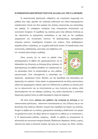 27
Γραφείο Συντονιστή Εκπαίδευσης στο Γιοχάνεσμπουργκ / Ενημερωτικό Δελτίο
Η ΕΠΙΚΟΙΝΩΝΙΑΚΗ ΠΡΟΣΕΓΓΙΣΗ ΣΤΗ ΔΙΔΑΣΚΑΛΙΑ ΤΗΣ ΕΛΛΗΝΙΚΗΣ
Η επικοινωνιακή προσέγγιση ενθαρρύνει την ενεργητική συμμετοχή του
μαθητή στην τάξη, προωθεί την ανάπτυξη αυθεντικού και ειδικά διαμορφωμένου
εκπαιδευτικού υλικού και δίνει έμφαση στις ανάγκες επικοινωνίας και κατανόησης
του μαθητή. Το ενδιαφέρον εστιάζεται στην ενσωμάτωση πολιτιστικών και
κοινωνικών στοιχείων. Η εκμάθηση της γλώσσας μέσα στην αίθουσα συνδέεται με
την επικοινωνία σε πραγματικές καταστάσεις κι όχι τόσο με την εκμάθηση
γραμματικών και συντακτικών κανόνων. Οι δραστηριότητες περιλαμβάνουν
σύγκριση εικόνων, συμπλήρωση στοιχείων που λείπουν, λύση προβλημάτων,
παιχνίδια ρόλων, συζητήσεις με τη χρήση αυθεντικού υλικού. Ο εκπαιδευτικός είναι
συντονιστής, καθοδηγητής, ερευνητής, και σύμβουλος ενώ
τον κεντρικό ρόλο κατέχει ο μαθητής.
Είναι γεγονός ότι σε αυτή τη μέθοδο είναι
προσαρμοσμένα τα βιβλία που χρησιμοποιούνται για τη
διδασκαλία της ελληνικής ως δεύτερης/ξένης γλώσσας. Οι
δραστηριότητες των βιβλίων βοηθούν τον εκπαιδευτικό να
τις αξιοποιήσει ώστε να αλληλοεπιδρά με τους μαθητές
επικοινωνιακά. Έτσι επιτυγχάνεται η κατανόηση και
παραγωγή προφορικού λόγου. Ωστόσο, για την προώθηση της κατανόησης και
παραγωγής του γραπτού λόγου πρέπει να χρησιμοποιούνται και άλλες προσεγγίσεις,
ειδικά στα προχωρημένα επίπεδα, αφού δεν διδάσκονται οι μαθητές τη γλώσσα μόνο
για να επικοινωνούν και να συνεννοούνται με τους συγγενείς και φίλους, αλλά
προετοιμάζονται και για επίσημες εξετάσεις, στις οποίες αξιολογείται η ικανότητα
παραγωγής γραπτού λόγου με ορθό περιεχόμενο, δομή και έκφραση.
Με άλλα λόγια, κάποιος που μαθαίνει την ελληνική ως δεύτερη με την
επικοινωνιακή προσέγγιση, επικοινωνεί ικανοποιητικά με τους Έλληνες και με την
Κοινότητα στην οποία ζει. Ωστόσο, υστερεί στην εκμάθηση των δομών της γλώσσας.
Συγχέει τα άρθρα και τις πτώσεις, χρησιμοποιεί καταλήξεις πληθυντικού ενώ μπορεί
να χρειάζονται ενικού, δεν βάζει πάντα σε συμφωνία το επίθετο με το ουσιαστικό κ.
ά. Η επικοινωνιακή μέθοδος, επομένως, βοηθά το μαθητή να ενσωματώσει τα
πολιτιστικά και κοινωνικά στοιχεία (Ιστορία, Μυθολογία, Θρησκεία, εθνικές γιορτές,
επέτειοι) που φέρει η ελληνική γλώσσα, όχι όμως και τις δομές της. Όταν, ωστόσο,
 