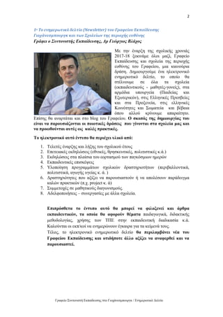 2
Γραφείο Συντονιστή Εκπαίδευσης στο Γιοχάνεσμπουργκ / Ενημερωτικό Δελτίο
1ο Το ενημερωτικό δελτίο (Newsletter) του Γραφείου Εκπαίδευσης
Γιοχάνεσμπουργκ και των Σχολείων της περιοχής ευθύνης
Γράφει ο Συντονιστής Εκπαίδευσης, Δρ Γεώργιος Βλάχος
Με την έναρξη της σχολικής χρονιάς
2017-18 ξεκινάμε όλοι μαζί, Γραφείο
Εκπαίδευσης και σχολεία της περιοχής
ευθύνης του Γραφείου, μια καινούρια
δράση. Δημιουργούμε ένα ηλεκτρονικό
ενημερωτικό δελτίο, το οποίο θα
στέλνουμε σε όλα τα σχολεία
(εκπαιδευτικούς - μαθητές-γονείς), στα
αρμόδια υπουργεία (Παιδείας και
Εξωτερικών), στις Ελληνικές Πρεσβείες
και στα Προξενεία, στις ελληνικές
Κοινότητες και Σωματεία και βέβαια
όπου αλλού κρίνουμε απαραίτητο.
Επίσης θα αναρτάται και στο blog του Γραφείου. Ο σκοπός της δημιουργίας του
είναι να παρουσιάζονται οι ποιοτικές δράσεις που γίνονται στα σχολεία μας και
να προωθούνται αυτές ως καλές πρακτικές.
Το ηλεκτρονικό αυτό έντυπο θα περιέχει υλικό από:
1. Τελετές έναρξης και λήξης του σχολικού έτους
2. Επετειακές εκδηλώσεις (εθνικές, θρησκευτικές, πολιτιστικές κ.ά.)
3. Εκδηλώσεις στα πλαίσια του εορτασμού των παγκόσμιων ημερών
4. Εκπαιδευτικές επισκέψεις
5. Υλοποίηση προγραμμάτων σχολικών δραστηριοτήτων (περιβαλλοντικά,
πολιτιστικά, αγωγής υγείας κ. ά. )
6. Δραστηριότητες που αξίζει να παρουσιαστούν ή να απολέσουν παράδειγμα
καλών πρακτικών (π.χ. project κ. ά)
7. Συμμετοχές σε μαθητικούς διαγωνισμούς.
8. Αδελφοποιήσεις – συνεργασίες με άλλα σχολεία.
Επιπρόσθετα το έντυπο αυτό θα μπορεί να φιλοξενεί και άρθρα
εκπαιδευτικών, τα οποία θα αφορούν θέματα παιδαγωγικά, διδακτικής
μεθοδολογίας, χρήσης των ΤΠΕ στην εκπαιδευτική διαδικασία κ.ά.
Καλούνται οι εκπ/κοί να ενημερώνουν έγκαιρα για τα κείμενά τους.
Τέλος, το ηλεκτρονικό ενημερωτικό δελτίο θα περιλαμβάνει νέα του
Γραφείου Εκπαίδευσης και οτιδήποτε άλλο αξίζει να αναφερθεί και να
παρουσιαστεί.
 