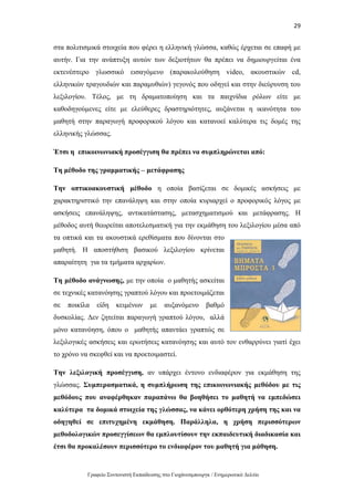 29
Γραφείο Συντονιστή Εκπαίδευσης στο Γιοχάνεσμπουργκ / Ενημερωτικό Δελτίο
στα πολιτισμικά στοιχεία που φέρει η ελληνική γλώσσα, καθώς έρχεται σε επαφή με
αυτήν. Για την ανάπτυξη αυτών των δεξιοτήτων θα πρέπει να δημιουργείται ένα
εκτενέστερο γλωσσικό εισαγόμενο (παρακολούθηση video, ακουστικών cd,
ελληνικών τραγουδιών και παραμυθιών) γεγονός που οδηγεί και στην διεύρυνση του
λεξιλογίου. Τέλος, με τη δραματοποίηση και τα παιχνίδια ρόλων είτε με
καθοδηγούμενες είτε με ελεύθερες δραστηριότητες, αυξάνεται η ικανότητα του
μαθητή στην παραγωγή προφορικού λόγου και κατανοεί καλύτερα τις δομές της
ελληνικής γλώσσας.
Έτσι η επικοινωνιακή προσέγγιση θα πρέπει να συμπληρώνεται από:
Τη μέθοδο της γραμματικής – μετάφρασης
Την οπτικοακουστική μέθοδο η οποία βασίζεται σε δομικές ασκήσεις με
χαρακτηριστικό την επανάληψη και στην οποία κυριαρχεί ο προφορικός λόγος με
ασκήσεις επανάληψης, αντικατάστασης, μετασχηματισμού και μετάφρασης. Η
μέθοδος αυτή θεωρείται αποτελεσματική για την εκμάθηση του λεξιλογίου μέσα από
τα οπτικά και τα ακουστικά ερεθίσματα που δίνονται στο
μαθητή. Η αποστήθιση βασικού λεξιλογίου κρίνεται
απαραίτητη για τα τμήματα αρχαρίων.
Τη μέθοδο ανάγνωσης, με την οποία ο μαθητής ασκείται
σε τεχνικές κατανόησης γραπτού λόγου και προετοιμάζεται
σε ποικίλα είδη κειμένων με αυξανόμενο βαθμό
δυσκολίας. Δεν ζητείται παραγωγή γραπτού λόγου, αλλά
μόνο κατανόηση, όπου ο μαθητής απαντάει γραπτώς σε
λεξιλογικές ασκήσεις και ερωτήσεις κατανόησης και αυτό τον ενθαρρύνει γιατί έχει
το χρόνο να σκεφθεί και να προετοιμαστεί.
Την λεξιλογική προσέγγιση, αν υπάρχει έντονο ενδιαφέρον για εκμάθηση της
γλώσσας. Συμπερασματικά, η συμπλήρωση της επικοινωνιακής μεθόδου με τις
μεθόδους που αναφέρθηκαν παραπάνω θα βοηθήσει το μαθητή να εμπεδώσει
καλύτερα τα δομικά στοιχεία της γλώσσας, να κάνει ορθότερη χρήση της και να
οδηγηθεί σε επιτυχημένη εκμάθηση. Παράλληλα, η χρήση περισσότερων
μεθοδολογικών προσεγγίσεων θα εμπλουτίσουν την εκπαιδευτική διαδικασία και
έτσι θα προκαλέσουν περισσότερο το ενδιαφέρον του μαθητή για μάθηση.
 