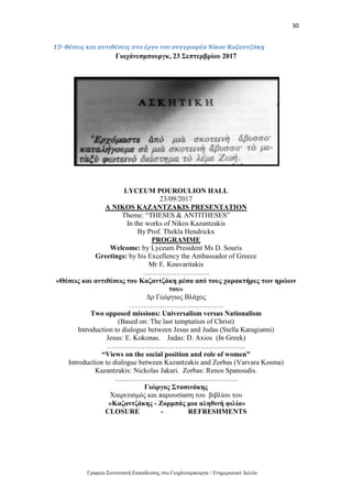 30
Γραφείο Συντονιστή Εκπαίδευσης στο Γιοχάνεσμπουργκ / Ενημερωτικό Δελτίο
15ο Θέσεις και αντιθέσεις στο έργο του συγγραφέα Νίκου Καζαντζάκη
Γιοχάνεσμπουργκ, 23 Σεπτεμβρίου 2017
LYCEUM POUROULION HALL
23/09/2017
A NIKOS KAZANTZAKIS PRESENTATION
Theme: “THESES & ANTITHESES”
In the works of Nikos Kazantzakis
By Prof. Thekla Hendrickx
PROGRAMME
Welcome: by Lyceum President Ms D. Souris
Greetings: by his Excellency the Ambassador of Greece
Mr E. Kouvaritakis
……………………….
«Θέσεις και αντιθέσεις του Καζαντζάκη μέσα από τους χαρακτήρες των ηρώων
του»
Δρ Γεώργιος Βλάχος
………………………………….
Two opposed missions: Universalism versus Nationalism
(Based on: The last temptation of Christ)
Introduction to dialogue between Jesus and Judas (Stella Karagianni)
Jesus: E. Kokonas. Judas: D. Axios (In Greek)
…………………………………………………..
“Views on the social position and role of women”
Introduction to dialogue between Kazantzakis and Zorbas (Varvara Kosma)
Kazantzakis: Nickolas Jakari. Zorbas: Renos Spanoudis.
…………………………………………….
Γιώργος Στασινάκης
Χαιρετισμός και παρουσίαση του βιβλίου του
«Καζαντζάκης - Ζορμπάς μια αληθινή φιλία»
CLOSURE - REFRESHMENTS
 