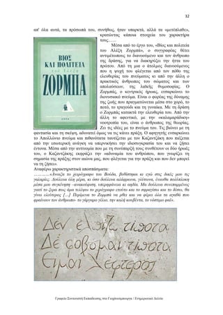32
Γραφείο Συντονιστή Εκπαίδευσης στο Γιοχάνεσμπουργκ / Ενημερωτικό Δελτίο
απ' όλα αυτά, τα πρόσωπά του, συνήθως, ήταν υπαρκτά, αλλά τα «μετέπλαθε»,
κρατώντας κάποια στοιχεία του χαρακτήρα
τους.…..
Μέσα από το έργο του, «Βίος και πολιτεία
του Αλέξη Ζορμπά», ο συγγραφέας θέτει
αντιμέτωπους το διανοούμενο και τον άνθρωπο
της δράσης, για να διακηρύξει την ήττα του
πρώτου. Από τη μια ο άτολμος διανοούμενος
που η ψυχή του φλέγεται από τον πόθο της
ελευθερίας του πνεύματος κι από την άλλη ο
πρακτικός άνθρωπος του σώματος και των
απολαύσεων, της λαϊκής θυμοσοφίας. Ο
Ζορμπάς, ο κεντρικός ήρωας, ενσαρκώνει το
διονυσιακό πνεύμα. Είναι ο φορέας της δύναμης
της ζωής που πραγματώνεται μέσα στο χορό, το
ποτό, το τραγούδι και τη γυναίκα. Με τη δράση
ο Ζορμπάς κατακτά την ελευθερία του. Από την
άλλη το αφεντικό, με την «καλαμαράδικη»
νοοτροπία του, είναι ο άνθρωπος της θεωρίας.
Ζει τις ιδέες με το πνεύμα του. Τις βιώνει με τη
φαντασία και τη σκέψη, αδυνατεί όμως να τις κάνει πράξη. Ο αφηγητής ενσαρκώνει
το Απολλώνιο πνεύμα και πιθανότατα ταυτίζεται με τον Καζαντζάκη που πιέζεται
από την εσωτερική ανάγκη να υπερνικήσει την ιδιοσυγκρασία του και να ζήσει
έντονα. Μέσα από την αντινομία που με τη συνύπαρξή τους συνθέτουν οι δύο ήρωές
του, ο Καζαντζάκης εκφράζει την «αδυναμία του ανθρώπου, που γνωρίζει τη
σημασία της πράξης στον αιώνα μας, που φλέγεται για την πράξη και που δεν μπορεί
να τη ζήσει».
Αναφέρω χαρακτηριστικά αποσπάσματα:
…………«Άνοιξα το χειρόγραφο του Βούδα, βυθίστηκα κι εγώ στις δικές μου τις
γαλαρίες. Δούλευα όλη μέρα, κι όσο δούλευα αλάφρωνα, γλύτωνα, ένιωθα πολύπλοκη
μέσα μου συγκίνηση –ανακούφιση, υπερηφάνεια κι αηδία. Μα δούλευα συνεπαρμένος
γιατί το ξερα πως άμα τελέψω το χερόγραφο ετούτο και το σφραγίσω και το δέσω, θα
γίνω ελεύτερος […] Περίμενα το Ζορμπά να ρθει και να φέρει όλα τα αγαθά που
φραίνουν τον άνθρωπο- το γάργαρο γέλιο, την καλή κουβέντα, το νόστιμο φαϊ».
 