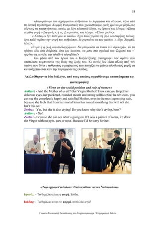 33
Γραφείο Συντονιστή Εκπαίδευσης στο Γιοχάνεσμπουργκ / Ενημερωτικό Δελτίο
«Καμαρώναμε του αγράμματου ανθρώπου το περήφανο και σίγουρο, πέρα από
τη λογική περπάτημα. Κορφές πνευματικές που χρειαστήκαμε εμείς χρόνια με μεγάλους
μόχτους να κατακτήσουμε, αυτός, με λίγα πλαστικά λόγια, τις έφτανε και λέγαμε: «Είναι
μεγάλη ψυχή ο Ζορμπάς», ή τις ξεπερνούσε, και λέγαμε: «Είναι τρελός».
« Καπνίζω την πίπα μου κι ακούω. Έχει πολύ γυρίσει τη γη ο μουσαφίρης τούτος,
έχει πολύ γυρίσει την ψυχή του ανθρώπου, δε χορταίνω να τον ακούω. « Λέγε, Ζορμπά,
λέγε!».
«Χαμένη η ζωή μου συλλογιζόμουν. Να μπορούσα να πιανα ένα σφουγγάρι, να τα
σβήσω όλα όσα διάβασα, όσα και άκουσα, να μπω στο σχολειό του Ζορμπά και ν’
αρχίσω τη μεγάλη, την αληθινή αλφαβήτα!»
Και μέσα από τον ήρωά του ο Καζαντζάκης σκιαγραφεί τον αγώνα που
αποτέλεσε πεμπτουσία της ίδιας της ζωής του. Κι αυτός δεν είναι άλλος από τον
αγώνα που δίνει ο άνθρωπος ο μαχόμενος που πασχίζει να μείνει αδούλωτος χωρίς να
καταδέχεται ούτε καν την παρηγοριά της ελπίδας.
Ακολούθησαν οι δύο διάλογοι, από τους οποίους παραθέτουμε αποσπάσματα και
φωτογραφίες:
«Views on the social position and role of women»
Author: - And the Mother of us all? Our Virgin Mother? How can you forget her
dolorous eyes, her puckered, rounded mouth and strong willful chin? In her icons, you
can see the completely happy and satisfied Mother, even in the most agonising pain,
because she feels that from her mortal loins has issued something that will not die.
Isn’t this so?
Zorba: - Yes, but she is also crying! Do you know why she’s crying, boss?
Author: - No!
Zorba: - Because she can see what’s going on. If I was a painter of icons, I’d draw
the Virgin without eyes, ears or nose. Because I’d be sorry for her.
«Two opposed missions: Universalism versus Nationalism»
Ιησούς: - Το θεμέλιο είναι η ψυχή, Ιούδα.
Ιούδας: - Το θεμέλιο είναι το κορμί, αυτό λέω εγώ!
 