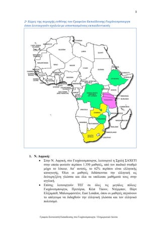 3
Γραφείο Συντονιστή Εκπαίδευσης στο Γιοχάνεσμπουργκ / Ενημερωτικό Δελτίο
2ο Χώρες της περιοχής ευθύνης του Γραφείου Εκπαίδευσης Γιοχάνεσμπουργκ
όπου λειτουργούν σχολεία με αποσπασμένους εκπαιδευτικούς
1. Ν. Αφρική:
 Στην Ν. Αφρική, στο Γιοχάνεσμπουργκ, λειτουργεί η Σχολή ΣΑΧΕΤΙ
στην οποία φοιτούν περίπου 1.350 μαθητές, από τον παιδικό σταθμό
μέχρι το λύκειο. Απ’ αυτούς, το 62% περίπου είναι ελληνικής
καταγωγής. Όλοι οι μαθητές διδάσκονται την ελληνική ως
δεύτερη/ξένη γλώσσα και όλα τα υπόλοιπα μαθήματά τους στην
αγγλική.
 Επίσης λειτουργούν ΤΕΓ σε όλες τις μεγάλες πόλεις:
Γιοχάνεσμπουργκ, Πρετόρια, Κέιπ Τάουν, Ντέρμπαν, Πόρτ
Ελίζαμπεθ, Μπλουμφοντέιν, East London, όπου οι μαθητές πηγαίνουν
το απόγευμα να διδαχθούν την ελληνική γλώσσα και τον ελληνικό
πολιτισμό.
 