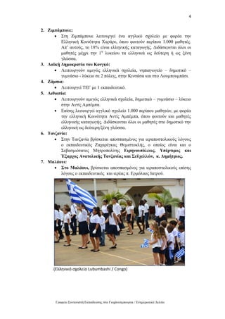 4
Γραφείο Συντονιστή Εκπαίδευσης στο Γιοχάνεσμπουργκ / Ενημερωτικό Δελτίο
2. Ζιμπάμπουε:
 Στη Ζιμπάμπουε λειτουργεί ένα αγγλικό σχολείο με φορέα την
Ελληνική Κοινότητα Χαράρε, όπου φοιτούν περίπου 1.000 μαθητές.
Απ’ αυτούς, το 18% είναι ελληνικής καταγωγής. Διδάσκονται όλοι οι
μαθητές μέχρι την 1η
λυκείου τα ελληνικά ως δεύτερη ή ως ξένη
γλώσσα.
3. Λαϊκή Δημοκρατία του Κονγκό:
 Λειτουργούν αμιγώς ελληνικά σχολεία, νηπιαγωγείο – δημοτικό –
γυμνάσιο - λύκειο σε 2 πόλεις, στην Κινσάσα και στο Λουμπουμπάσι.
4. Ζάμπια:
 Λειτουργεί ΤΕΓ με 1 εκπαιδευτικό.
5. Αιθιοπία:
 Λειτουργούν αμιγώς ελληνικά σχολεία, δημοτικό – γυμνάσιο – λύκειο
στην Αντίς Αμπέμπα.
 Επίσης λειτουργεί αγγλικό σχολείο 1.000 περίπου μαθητών, με φορέα
την ελληνική Κοινότητα Αντίς Αμπέμπα, όπου φοιτούν και μαθητές
ελληνικής καταγωγής. Διδάσκονται όλοι οι μαθητές στο δημοτικό την
ελληνική ως δεύτερη/ξένη γλώσσα.
6. Τανζανία:
 Στην Τανζανία βρίσκεται αποσπασμένος για ιεραποστολικούς λόγους
ο εκπαιδευτικός Ζαχαρέγκας Θεμιστοκλής, ο οποίος είναι και ο
Σεβασμιότατος Μητροπολίτης Ειρηνουπόλεως, Yπέρτιμος και
Έξαρχος Ανατολικής Τανζανίας και Σεϋχελλών, κ. Δημήτριος.
7. Μαλάουι:
 Στο Μαλάουι, βρίσκεται αποσπασμένος για ιεραποστολικούς επίσης
λόγους ο εκπαιδευτικός και ιερέας π. Ερμόλαος Ιατρού.
(Ελληνικό σχολείο Lubumbashi / Congo)
 