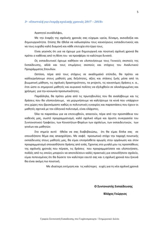 5
Γραφείο Συντονιστή Εκπαίδευσης στο Γιοχάνεσμπουργκ / Ενημερωτικό Δελτίο
3ο «Επιστολή για έναρξη σχολικής χρονιάς 2017 – 2018»
Αγαπητοί συνάδελφοι,
Με την έναρξη της σχολικής χρονιάς σας εύχομαι υγεία, δύναμη, αισιοδοξία και
δημιουργικότητα. Επίσης θα ήθελα να καλωσορίσω τους καινούριους εκπαιδευτικούς και
να τους ευχηθώ καλή διαμονή και κάθε επιτυχία στο έργο τους.
Είναι γεγονός ότι για να έχουμε μια δημιουργική και ποιοτική σχολική χρονιά θα
πρέπει ο καθένας από τη θέση του να προσφέρει το καλύτερο δυνατό.
Ως εκπαιδευτικοί έχουμε καθήκον να υλοποιήσουμε τους Γενικούς σκοπούς της
Εκπαίδευσης, αλλά και τους επιμέρους σκοπούς και στόχους του Αναλυτικού
Προγράμματος Σπουδών.
Ωστόσο, πέρα από τους στόχους σε ακαδημαϊκό επίπεδο, θα πρέπει να
καλλιεργήσουμε στους μαθητές μας δεξιότητες, αξίες και στάσεις ζωής μέσα από τη
βιωματική μάθηση, τις σχολικές δραστηριότητες, τα projects, τις καινοτόμες δράσεις κ. α.,
έτσι ώστε οι σημερινοί μαθητές και αυριανοί πολίτες να εξελιχθούν σε ολοκληρωμένες και
χρήσιμες για την κοινωνία προσωπικότητες.
Παράλληλα, θα πρέπει μέσα από τις πρωτοβουλίες που θα αναλάβουμε και τις
δράσεις που θα υλοποιήσουμε, να μεριμνήσουμε να καλύψουμε τα κενά που υπάρχουν
στις χώρες που βρισκόμαστε καθώς οι πολιτιστικές ευκαιρίες και παραστάσεις που έχουν οι
μαθητές σχετικά με τον ελληνικό πολιτισμό, είναι ελάχιστες.
Όλα τα παραπάνω για να επιτευχθούν, απαιτούν, πέρα από την προσπάθεια του
καθενός μας, σωστό προγραμματισμό, καλό σχολικό κλίμα και άριστη συνεργασία του
Συντονιστικού Γραφείου, των Κοινοτήτων-Φορέων των σχολείων, των εκπαιδευτικών, των
γονέων και μαθητών.
Στο σημείο αυτό ήθελα να σας διαβεβαιώσω, ότι θα είμαι δίπλα σας σε
οποιοδήποτε θέμα σας απασχολήσει. Με σαφή προσωπικό στόχο την παροχή ποιοτικής
εκπαίδευσης στους μαθητές μας, θα είμαι επιπρόσθετα αρωγός στην οργάνωση και στον
προγραμματισμό οποιασδήποτε δράσης από εσάς. Έχοντας στο μυαλό μου τις προσπάθειες
της σχολικής χρονιάς που πέρασε, τις δράσεις που προγραμματίσατε και υλοποιήσατε,
πολλές από τις οποίες μπορούν να αποτελέσουν καλές πρακτικές για οποιοδήποτε σχολείο,
είμαι πεπεισμένος ότι θα δώσετε τον καλύτερο εαυτό σας και η σχολική χρονιά που ξεκινά
θα είναι ακόμη πιο ποιοτική.
Με ιδιαίτερη εκτίμηση και τις καλύτερες ευχές για τη νέα σχολική χρονιά
Ο Συντονιστής Εκπαίδευσης
Βλάχος Γεώργιος
 