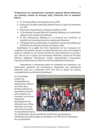 7
Γραφείο Συντονιστή Εκπαίδευσης στο Γιοχάνεσμπουργκ / Ενημερωτικό Δελτίο
Η θεματολογία των επιμορφωτικών σεμιναρίων αφορούσε θέματα διδασκαλίας
της ελληνικής γλώσσας ως δεύτερης/ ξένης. Ενδεικτικά είναι τα παρακάτω
θέματα:
 Η γλωσσική μάθηση υποστηριζόμενη από τις ΤΠΕ
 Στρατηγικές και φάσεις παραγωγής γραπτού λόγου με ή χωρίς την αξιοποίηση
των ΤΠΕ
 Στρατηγικές γραμματισμού με και χωρίς τη χρήση των ΤΠΕ
 Το Συνδυαστικό Δυναμικό Μοντέλο Γλωσσικής Μάθησης και οι διαδικτυακές
εφαρμογές στην εκπαιδευτική διαδικασία
 Η πύλη Ηλεκτρονικής Μάθησης και τα λογισμικά που συνοδεύουν τα
εγχειρίδια και η αξιοποίησή τους στην εκπαιδευτική διαδικασία
 Η διαφοροποίηση της διδασκαλίας στο περιβάλλον ηλεκτρονικής μάθησης και
διδασκαλίας της ελληνικής γλώσσας ως δεύτερης / ξένης.
Καταδείχτηκε ότι η χρήση των Νέων Τεχνολογιών και των λογισμικών που
συνοδεύουν τα εγχειρίδια, αποτελεί ένα αποτελεσματικό μέσο, τόσο για να αυξηθεί η
επαφή των μαθητών με την ελληνική γλώσσα την οποία διδάσκονται ως δεύτερη /
ξένη, όσο και για να έχουμε μια ποιοτικότερη διδασκαλία, γεγονός που θα φέρει
καλύτερα μαθησιακά αποτελέσματα. Επίσης παρουσιάστηκαν συγκεκριμένες
στρατηγικές διδασκαλίας που οδηγούν σε ανάλογα μαθησιακά αποτελέσματα.
Αποφασίστηκε η συστηματική χρήση και αξιοποίηση των λογισμικών, των
διαδικτυακών εφαρμογών και συγκεκριμένων στρατηγικών στην εκπαιδευτική
διαδικασία, αλλά και η αξιολόγηση αυτών έτσι ώστε να έχουμε την ανάλογη
ανατροφοδότηση για μελλοντικούς σχεδιασμούς.
Ο κ. Σπαντιδάκης
ενίσχυσε την
αυτοπεποίθηση των
εκπαιδευτικών, αλλά και
τους έδωσε ιδέες –
προτάσεις μέσα από τις
παρουσιάσεις που έκανε
κατά τη διάρκεια των
σεμιναρίων για να γίνουν
περισσότερο
αποτελεσματικοί στη
διδασκαλία τους. Επίσης
δεσμεύτηκε για συνεχή
μελλοντική συνεργασία
και επιμορφωτική στήριξη
των εκπαιδευτικών προς την κατεύθυνση της βελτίωσης της παρεχόμενης
εκπαίδευσης μέσα από την χρήση των λογισμικών, των ΤΠΕ και των στρατηγικών
που μας παρουσίασε.
 