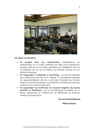 8
Γραφείο Συντονιστή Εκπαίδευσης στο Γιοχάνεσμπουργκ / Ενημερωτικό Δελτίο
Στο σημείο αυτό θα ήθελα:
 Να συγχαρώ όλους τους εκπαιδευτικούς (αποσπασμένους και
συμβασιούχους) για το μεγάλο ενδιαφέρον που είχαν για τα επιμορφωτικά
σεμινάρια, αλλά και για τις μεγάλες προσπάθειες που καταβάλλουν τόσο για
τη διατήρηση όσο και για τη διάδοση της ελληνικής γλώσσας και του
ελληνικού πολιτισμού.
 Να ευχαριστήσω το καθηγητή, κ. Σπαντιδάκη, για αυτά που πρόσφερε
στην εκπαιδευτική κοινότητα της Ν. Αφρικής. Τα επιμορφωτικά σεμινάρια
που πραγματοποιήθηκαν, αλλά και η μελλοντική συνεργασία μας θα φέρει
ακόμα πιο ποιοτικά αποτελέσματα στη διδασκαλία και διάδοση της ελληνικής
γλώσσας και του ελληνικού πολιτισμού.
 Να ευχαριστήσω την διευθύντρια του ελληνικού τμήματος της Σχολής
ΣΑΧΕΤΙ, κα Παπάζογλου, για την εποικοδομητική συνεργασία μας σε
θέματα επιμόρφωσης των εκπαιδευτικών και διδασκαλίας της ελληνικής
γλώσσας ως δεύτερης/ξένης.
Ο Συντονιστής Εκπαίδευσης
Βλάχος Γεώργιος
 