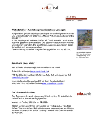 Januar/2017 Seite 3
Wickertsheimer- Ausstellung im zeit.areal wird verlängert
Aufgrund der großen Nachfrage verlängern wir die erfolgreiche Ausstel-
lung „Heimat.Liebe“ mit Bildern des Malers Wilhelm Wickertsheimer bis
31.3.2017.
In den vergangenen Monaten durften wir Gäste aus dem Lahrer sowie
aus dem gesamten Schwarzwald- und Bodensee-Raum in den Ausstel-
lungsräumen begrüßen. Die Qualität der Ausstellung und deren Beson-
derheit hat sich herumgesprochen.
Die Ausstellung ist von Montag bis Freitag geöffnet von 8 – 17 Uhr.
Begrüßung neuer Mieter
Neu auf dem zeit.areal begrüßen wir herzlich als Mieter
Roland Buck Design (www.ronaldbuck.de)
FBF GmbH mit ihren Geschäftsführern Felix Doll und Johannes Doll
(www.fbf-gmbh.de)
Umbrella Service Corporation UG mit ihren Geschäftsführern
Marc Mac Leod & Steffen Steiert (www.umbrella-scorp.de)
Das rühr.werk informiert
Das Team des rühr.werk ist aus dem Urlaub zurück. Ab sofort hat die
kleine Kantine wieder wie folgt geöffnet:
Montag bis Freitag 9.00 Uhr bis 14.00 Uhr.
Täglich servieren wir Ihnen von Montag bis Freitag (außer Feiertag)
Kaffee, Vesperbrötchen, Kaltgetränke sowie einen preiswerten Mittags-
tisch in Kooperation mit Schott Catering. Jeweils zwei Gerichte stehen
zur Auswahl.
Wickertsheimer Kalender
2017 sind ab sofort zum
Sonderpreis von 10,-- €
pro Stück zu erhalten
 