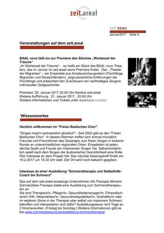 Januar/2017 Seite 4
Veranstaltungen auf dem zeit.areal
BAAL novo lädt ein zur Premiere des Stückes „Wartesaal der
Träume“
„Im Wartesaal der Träume“ - so heißt ein Stück des BAAL novo Thea-
ters, das im Januar im zeit.areal seine Premiere findet. Das „Theater
der Migranten“ – ein Ensemble aus Amateurschauspielern (Flüchtlinge,
Migranten und Deutschländern) zeigt persönliche Erfahrungen der
Flüchtlinge und präsentiert den Zuschauern ein nachhaltiges Zeugnis
individueller Zeitgeschichte
Premiere: 20 Januar 2017 20.00 Uhr Kantine zeit.areal
Weitere Aufführung: 21. Januar 2017 , 20.00 Uhr
Weitere Informationen und Tickets unter baalnovo.com/de/
Wissenswertes
Herzlich willkommen im "Freien Badischen Chor".
"Singen macht nachweislich glücklich" - Seit 2003 gibt es den "Freien
Badischen Chor". In diesem Rahmen treffen sich einmal monatlich
Freunde und Freundinnen des Gesanges zum freien Singen in lockerer
Runde an unterschiedlichen regionalen Orten. Eingeladen ist jede/r,
der/die Spaß und Freude am miteinander Singen hat. Selbstverständ-
lich spielt nach dem Singen die (kulinarische) Gemütlichkeit eine Rolle.
Wer Interesse an dem Projekt hat: Das nächste Gesangstreff findet am
15.2.2017 um 18.30 Uhr statt. Der Ort wird noch bekannt gegeben.
Interesse an einer Ausbildung "Schmerztherapie und Selbsthilfe-
Coach bei Schmerz"
Das auf dem zeit.areal ansässige Unternehmen AS-Therapie Altmann
Schmerzlöse-Therapie bietet eine Ausbildung zum Schmerztherapeu-
ten an.
Sie sind Therapeut/in, Pfleger/in, Gesundheitsmanager/in, Fitnessfach-
wirt/in IHK, Heilpraktiker/in, Gesundheitspraktiker/in, Arzthelfer/in oder
im weiteren Sinne in der Therapie oder selbst von massivem Schmerz
betroffen und interessieren sich dafür? Ausbildungsdauer ist 6 Tage an
2 Wochenenden. (Freitag bis Sonntag ) Weitere Informationen gibt es
bei www.schmerzloesung.de/ausbildung-schmerztherapie/
 