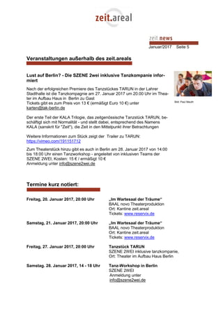 Januar/2017 Seite 5
Veranstaltungen außerhalb des zeit.areals
Lust auf Berlin? - Die SZENE 2wei inklusive Tanzkompanie infor-
miert
Nach der erfolgreichen Premiere des Tanzstückes TARUN in der Lahrer
Stadthalle ist die Tanzkompagnie am 27. Januar 2017 um 20.00 Uhr im Thea-
ter im Aufbau Haus in Berlin zu Gast
Tickets gibt es zum Preis von 13 € (ermäßigt Euro 10 €) unter
karten@tak-berlin.de
Der erste Teil der KALA Trilogie, das zeitgenössische Tanzstück TARUN, be-
schäftigt sich mit Normalität - und stellt dabei, entsprechend des Namens
KALA (sanskrit für "Zeit"), die Zeit in den Mittelpunkt ihrer Betrachtungen
Weitere Informationen zum Stück zeigt der Trailer zu TARUN:
https://vimeo.com/191151712
Zum Theaterstück hinzu gibt es auch in Berlin am 28. Januar 2017 von 14:00
bis 18:00 Uhr einen Tanzworkshop - angeleitet von inklusiven Teams der
SZENE 2WEI, Kosten: 15 € / ermäßigt 10 €
Anmeldung unter info@szene2wei.de
Termine kurz notiert:
Freitag, 20. Januar 2017, 20:00 Uhr „Im Wartesaal der Träume“
BAAL novo Theaterproduktion
Ort: Kantine zeit.areal
Tickets: www.reservix.de
Samstag, 21. Januar 2017, 20:00 Uhr „Im Wartesaal der Träume“
BAAL novo Theaterproduktion
Ort: Kantine zeit.areal
Tickets: www.reservix.de
Freitag, 27. Januar 2017, 20:00 Uhr Tanzstück TARUN
SZENE 2WEI inklusive tanzkompanie,
Ort: Theater im Aufbau Haus Berlin
Samstag. 28. Januar 2017, 14 - 18 Uhr Tanz-Workshop in Berlin
SZENE 2WEI
Anmeldung unter
info@szene2wei.de
Bild: Paul Meuth
 
