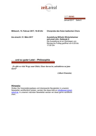 Januar/2017 Seite 6
Mittwoch, 15. Februar 2017, 18.30 Uhr Chorprobe des freien badischen Chors
bis einschl. 31. März 2017 Ausstellung Wilhelm Wickertsheimer
zeit.areal Lahr, Gebäude H
Die Ausstellung ist an Werktagen von
Montag bis Freitag geöffnet von 8.00 bis
17.00 Uhr
. . . und zu guter Letzt – Philosophie . . .
„Es gibt so viele Wege zum Glück. Einer davon ist, aufzuhören zu jam-
mern“
(Albert Einstein)
Hinweis:
Wollen Sie Veranstaltungstipps und interessante Neuigkeiten in unserem
Newsletter veröffentlicht wissen, senden Sie diese bitte an info@areal-indust-
riehof.de. In unserem nächsten Newsletter werden wir diese gerne veröffentli-
chen.
 