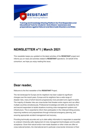 NEWSLETTER n°1 | March 2021
This newsletter keeps you updated on the latest activities of the RESISTANT project and
informs you on news and activities related to RESISTANT operations. On behalf of the
consortium, we hope you enjoy reading this issue.
Dear reader,
Welcome to the first newsletter of the RESISTANT Project.
The risk landscape for Europe and its neighbors has been subject to significant
changes over the recent years. Europe and its neighbors face a wide range of
disaster risks, many of which become progressively more prevalent and urgent to tackle.
The majority of disaster risks are cross-border that threaten entire regions and can affect
multiple countries simultaneously. Professional knowledge and skills are needed by first
and second responders to tackle situations involving crisis management systems and
infrastructure. This is essential to inform their participation in the initial permitting process,
improving resilience and preparedness through enhanced emergency planning, and
ensuring appropriate accident management and recovery.
Providing technically accurate and up to date safety information to responders is essential
to underpin inherently safer deployment of crisis management technologies and its public
acceptance. Given that natural and/or man-made disasters or other crises are often at
cross-national borders, the international and in particular cross-border dimension of their
 
