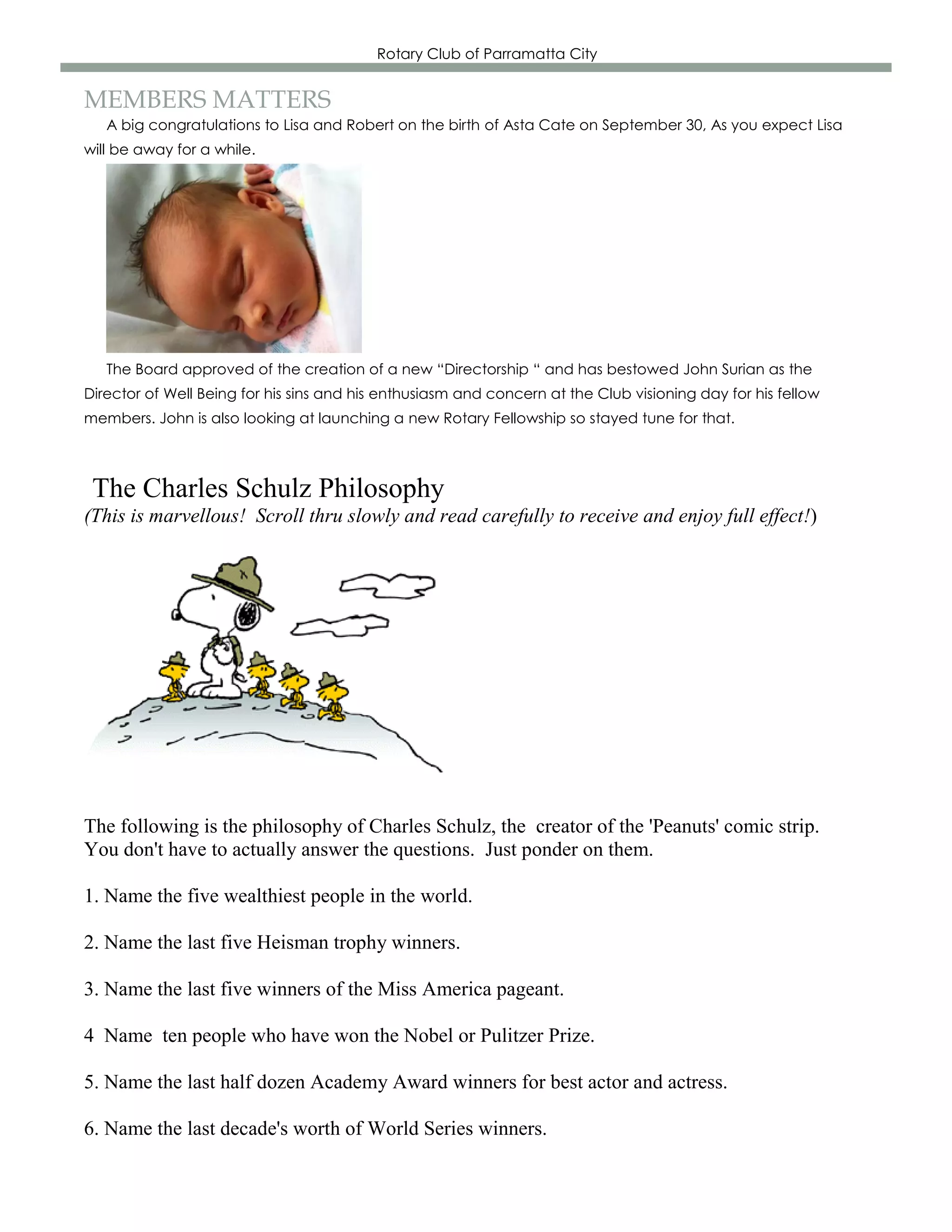 Rotary Club of Parramatta City


MEMBERS MATTERS
   A big congratulations to Lisa and Robert on the birth of Asta Cate on September 30, As you expect Lisa
will be away for a while.




   The Board approved of the creation of a new “Directorship “ and has bestowed John Surian as the
Director of Well Being for his sins and his enthusiasm and concern at the Club visioning day for his fellow
members. John is also looking at launching a new Rotary Fellowship so stayed tune for that.



 The Charles Schulz Philosophy
(This is marvellous! Scroll thru slowly and read carefully to receive and enjoy full effect!)




The following is the philosophy of Charles Schulz, the creator of the 'Peanuts' comic strip.
You don't have to actually answer the questions. Just ponder on them.

1. Name the five wealthiest people in the world.

2. Name the last five Heisman trophy winners.

3. Name the last five winners of the Miss America pageant.

4 Name ten people who have won the Nobel or Pulitzer Prize.

5. Name the last half dozen Academy Award winners for best actor and actress.

6. Name the last decade's worth of World Series winners.
 