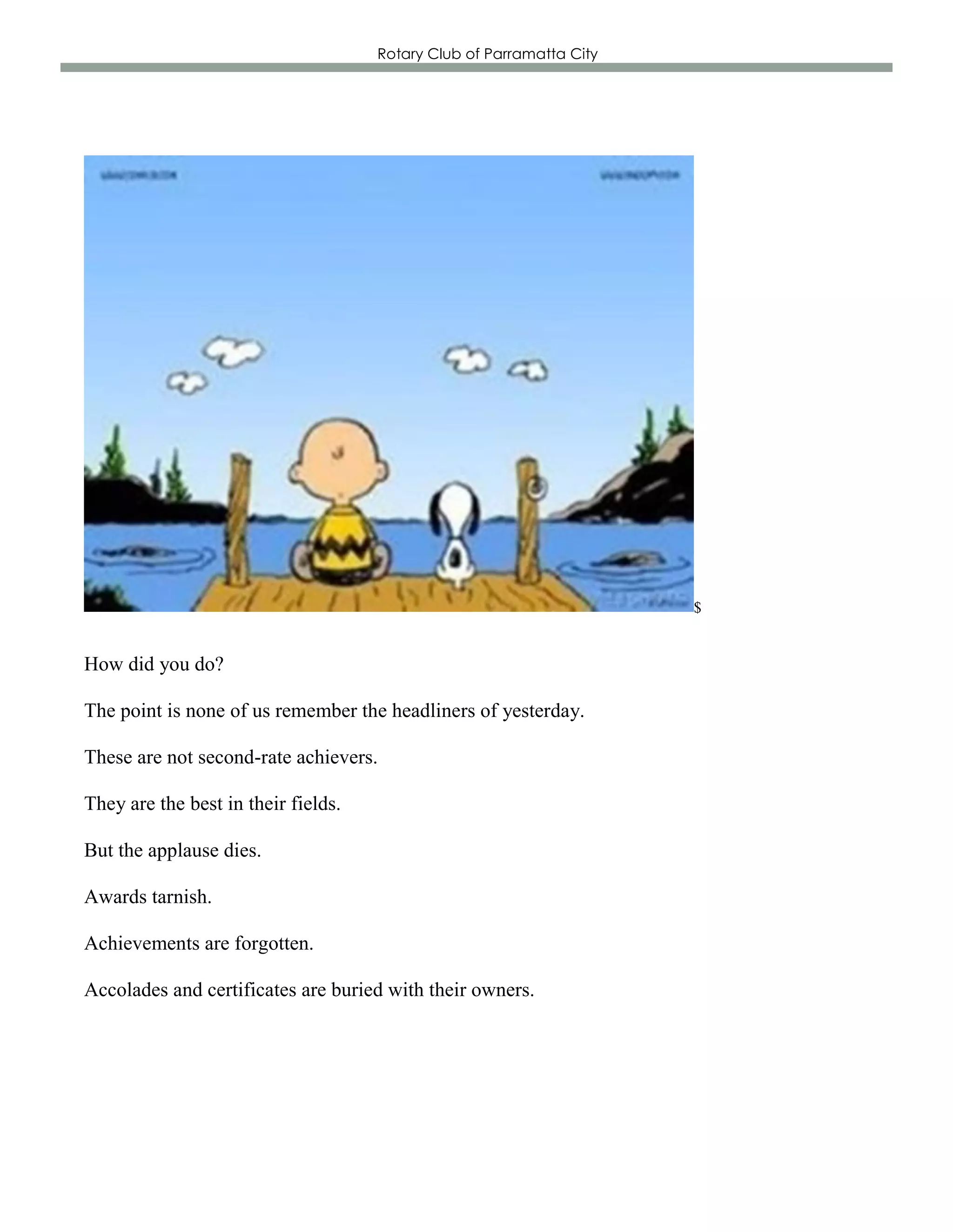 Rotary Club of Parramatta City




                                                                      $


How did you do?

The point is none of us remember the headliners of yesterday.

These are not second-rate achievers.

They are the best in their fields.

But the applause dies.

Awards tarnish.

Achievements are forgotten.

Accolades and certificates are buried with their owners.
 
