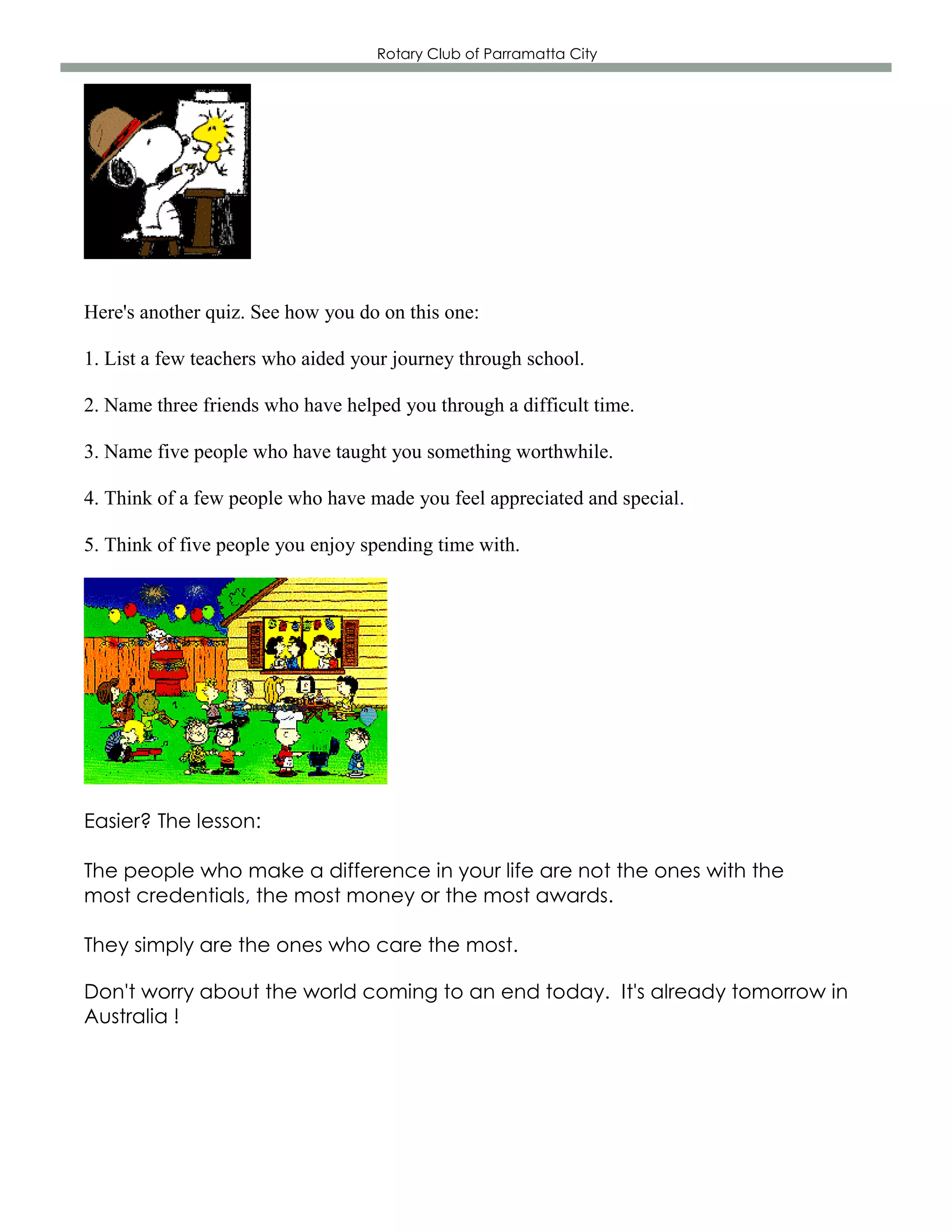 Rotary Club of Parramatta City




Here's another quiz. See how you do on this one:

1. List a few teachers who aided your journey through school.

2. Name three friends who have helped you through a difficult time.

3. Name five people who have taught you something worthwhile.

4. Think of a few people who have made you feel appreciated and special.

5. Think of five people you enjoy spending time with.




Easier? The lesson:

The people who make a difference in your life are not the ones with the
most credentials, the most money or the most awards.

They simply are the ones who care the most.

Don't worry about the world coming to an end today. It's already tomorrow in
Australia !
 