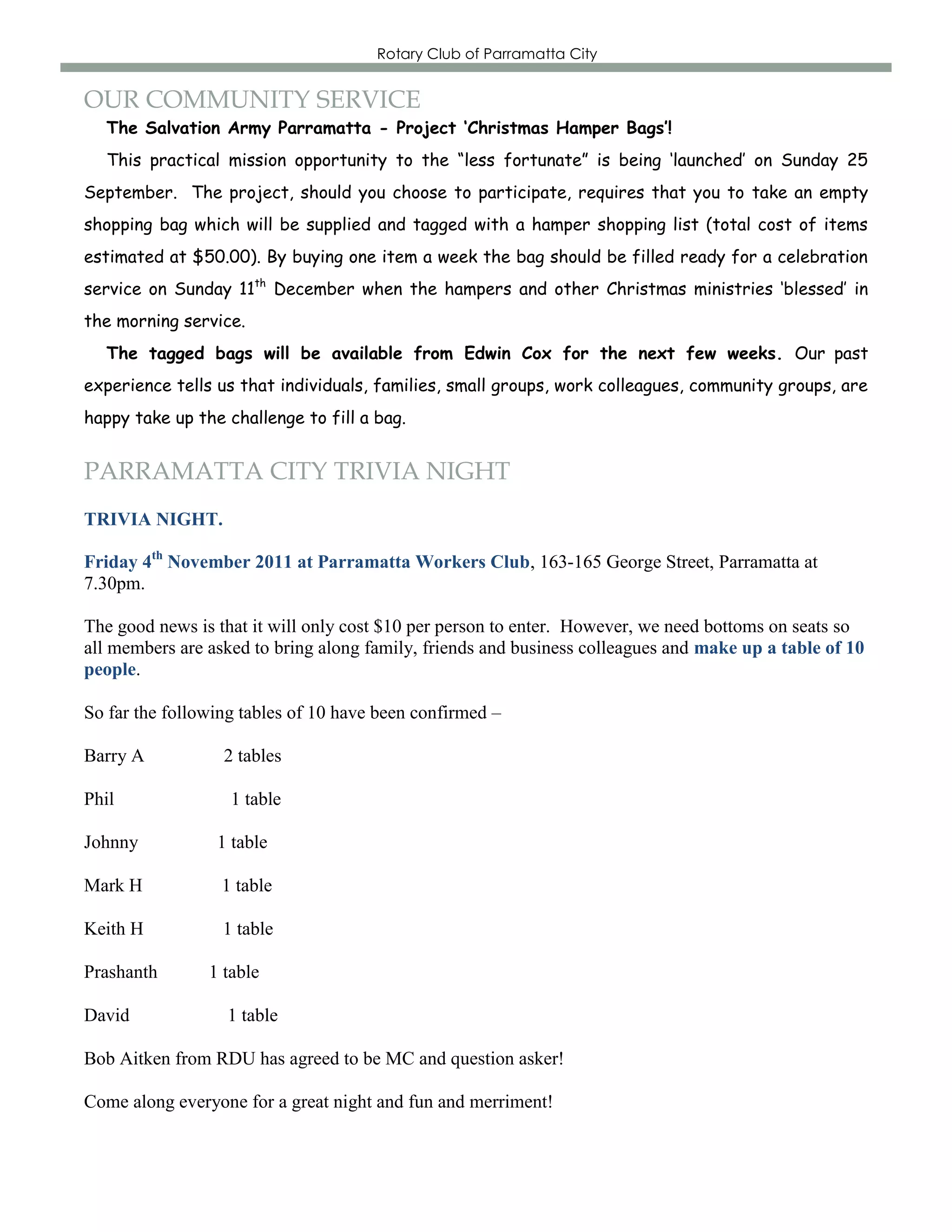 Rotary Club of Parramatta City


OUR COMMUNITY SERVICE
  The Salvation Army Parramatta - Project ‘Christmas Hamper Bags’!
  This practical mission opportunity to the “less fortunate” is being „launched‟ on Sunday 25
September. The project, should you choose to participate, requires that you to take an empty
shopping bag which will be supplied and tagged with a hamper shopping list (total cost of items
estimated at $50.00). By buying one item a week the bag should be filled ready for a celebration
service on Sunday 11th December when the hampers and other Christmas ministries „blessed‟ in
the morning service.
  The tagged bags will be available from Edwin Cox for the next few weeks. Our past
experience tells us that individuals, families, small groups, work colleagues, community groups, are
happy take up the challenge to fill a bag.


PARRAMATTA CITY TRIVIA NIGHT
TRIVIA NIGHT.

Friday 4th November 2011 at Parramatta Workers Club, 163-165 George Street, Parramatta at
7.30pm.

The good news is that it will only cost $10 per person to enter. However, we need bottoms on seats so
all members are asked to bring along family, friends and business colleagues and make up a table of 10
people.

So far the following tables of 10 have been confirmed –

Barry A           2 tables

Phil               1 table

Johnny           1 table

Mark H            1 table

Keith H           1 table

Prashanth       1 table

David             1 table

Bob Aitken from RDU has agreed to be MC and question asker!

Come along everyone for a great night and fun and merriment!
 