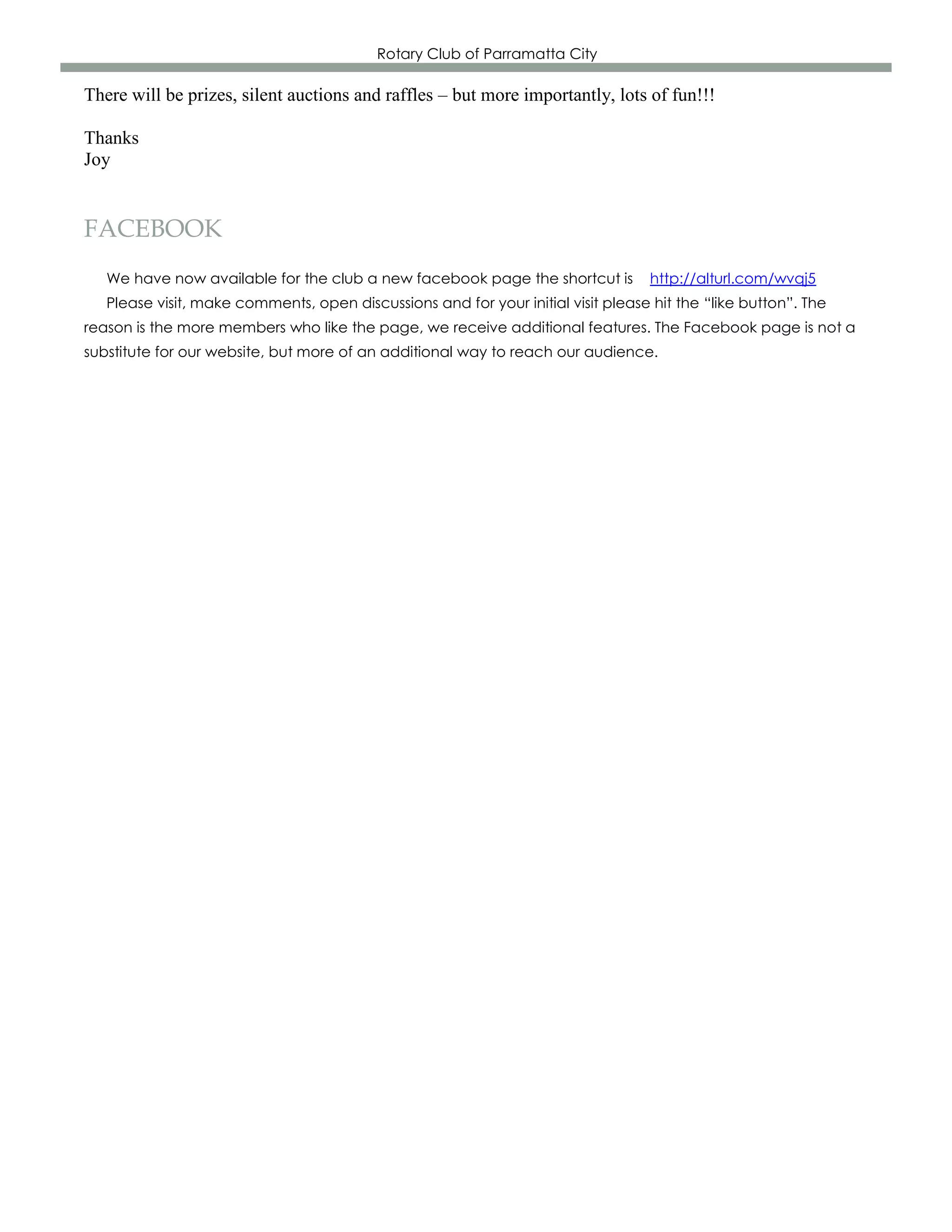 Rotary Club of Parramatta City

There will be prizes, silent auctions and raffles – but more importantly, lots of fun!!!

Thanks
Joy


FACEBOOK
   We have now available for the club a new facebook page the shortcut is          http://alturl.com/wvqj5
   Please visit, make comments, open discussions and for your initial visit please hit the “like button”. The
reason is the more members who like the page, we receive additional features. The Facebook page is not a
substitute for our website, but more of an additional way to reach our audience.
 