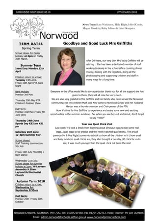 NORWOOD NEWS ISSUE NO 10                                                                      19TH MARCH 2010




                                                               News Team:Katy Watkinson, Milly Rigby, Ishbel Cooke,
                                                               Megan Powderly, Ruby Fellows & Luke Dempster




     TERM DATES                             Goodbye and Good Luck Mrs Griffiths
        Spring Term
  School closes for Easter
  holiday: at 2pm on Friday
  26th March.
                                                                  After 20 years, our very own Mrs Vicky Griffiths will be
                                                                  retiring. She has been a dedicated member of staff
       Summer Term
  Inset Day: Monday 12th                                          working tirelessly in the school office counting dinner
  April                                                           money, dealing with the registers, doing all the
                                                                  photocopying and supporting children and staff in
  Children return to school:
  Tuesday 13th April.                                             many ways for a long time.
  Friday 16th April PTA Race
  Night

  Bank Holiday                  Everyone in the office would like to say a particular thank you for all the support she has
  Monday 3rd May.                                    given to them, they will all miss her very much.
                                 We are also very grateful to Mrs Griffiths and her family who have served the Norwood
  Thursday 20th May PTA
  Children’s Fashion Show        community; her two children Mark and Amy came to Norwood School and her husband
                                              Martyn was a founder member and Chairperson of the PTA.
  Half Term:
                                     Now it’s time for Mrs Griffiths to experience and enjoy some new and exciting
  Monday 31st May-Friday 4th
  June (inc)                    opportunities in the summer sunshine. So, when you see her out and about, don’t forget
                                                                      to say “Hello!”
  Thursday 24th June
  Sports Day KS2 am KS1                                       Year one Quail Chick Visit
  pm
                                    Last week Yr1 took a break from learning about dinosaur eggs to see some real
  Saturday 26th June                 eggs...quail eggs to be precise and the newly hatched quail chicks. The proud
  12-3pm Summer Fair              parents (Mr & Mrs Rigby) came into school to show all the children in Yr1 how small
                                  and lively newborn quail chicks are, they also brought a two day old chick for us to
  School closed:
  Staff Training day-Monday                 see, it was much younger than the quail chick but twice the size!
  5th July

  Friday 16th July PTA BBQ +
  Barn Dance

  Wednesday 21st July.
  School closes for summer
  holiday at 2pm: Y6 Leavers
  Assembly 9.30am
  Leyland Rd Methodist
  Church

   Autumn Term 2010
  Children return to school:
  Wednesday 1st
  September 8.55am

  Half term:
  Monday 25th -Friday 29th
  October



	 Norwood Crescent, Southport. PR9 7DU. Tel: 01704211960. Fax 01704 232712. Head Teacher: Mr Lee Dumbell.
                   Email: admin.norwood@schools.sefton.gov.uk www.norwoodprimaryschool.com
 