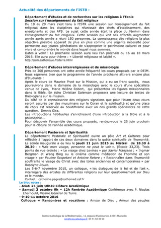 Institut Catholique de la Méditerranée, 11, impasse Flammarion, 13001 Marseille
istr@icm.catholique.fr  04 91 50 35 50 
Actualité des départements de l’ISTR :
Département d’études et de recherches sur les religions à l’Ecole
Session sur l’enseignement du fait religieux
Du 18 au 20 mars s’est tenu à l’ISTR une session sur l’enseignement du fait
religieux dans les disciplines qui réunissait des chefs d’établissement, des
enseignants et des APS. Le sujet cette année était la place du féminin dans
l’enseignement du fait religieux. Cette session qui voit ses effectifs augmenter
année après année a réuni 150 personnes. La connaissance des religions la plus
objective possible apparaît de plus en plus comme une urgente nécessité pour
permettre aux jeunes générations de s’approprier le patrimoine culturel et pour
vivre et comprendre le monde dans lequel nous sommes.
Dates à venir : La prochaine session aura lieu l’an prochain du 16 au 18 mars
2016. Elle aura pour thème : « Liberté religieuse et laïcité ».
http://icm.catholique.fr/derre.html
Département d’études interreligieuses et de missiologie
Près de 200 personnes ont cette année fréquenté les cours proposés par le DEIM.
Nous espérons bien que le programme de l’année prochaine attirera encore plus
d’étudiants !
Après le cours de Maurice Pivot sur la Mission, qui a eu un franc succès, nous
poursuivons dans le domaine de la missiologie avec le cours d’une spécialiste
venue de Lyon, Marie Hélène Robert, qui présentera les figures missionnaires
dans la Bible. En écho Christian Salenson proposera une lecture de textes de
théologiens sur la mission.
Du côté de la connaissance des religions signalons que pour l’islam deux cours
seront assurés par des musulmans sur le Coran et la spiritualité et qu’une place
de choix est réservée au bouddhisme avec un des grands spécialistes de cette
question, Dennis Gira.
Les introductions habituelles s’enrichissent d’une introduction à la Bible et à la
philosophie….
Pour découvrir l’ensemble des cours proposés, rendez-vous le 25 juin prochain
pour la clôture de l’année académique.
Département Pastorale et Spiritualité
Le département Pastorale et Spiritualité ouvre un pôle Art et Cultures pour
réfléchir à l’apport de ces deux domaines dans la quête spirituelle de l’humanité.
La soirée inaugurale a eu lieu le jeudi 11 juin 2015 au Mistral de 18.30 à
20.30 : « Mais mon visage, personne ne peut le voir ». (Exode 33,23). Trois
points de vue croisés : « Le visage chez Levinas » par Xavier Manzano ; « Ingmar
Bergman et Wang Bing ou le cinéma comme médiation de l’homme et son
visage » par Pauline Scopetani et Antoine Retore ; « Reconnaître dans l’humanité
souffrante le visage du Christ avec des toiles anciennes et contemporaines » par
Roselyne Roure.
Les 5-6-7 novembre 2015, un colloque, « les dialogues de la foi et de l’art »,
interrogera des artistes de différentes religions sur leur questionnement sur Dieu
et le monde.
Contact : catherine.pages@cathomed.cef.fr
Le bloc notes :
- Jeudi 25 juin 18h30 Clôture Académique
- Samedi 3 octobre 9h – 12h Rentrée Académique Conférence avec P. Nicolas
Lhernould, Vicaire Général de Tunis.
- 9-10-11 octobre 2015
Colloque « Rencontres et vocations : Amour de Dieu , Amour des peuples
 