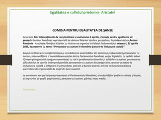 COMISIA PENTRU EGALITATEA DE ŞANSE
Cu ocazia Zilei internaţionale de conştientizare a autismului-2 aprilie, Comisia pentru egalitatea de
şansedin Senatul României, reprezentată de domnul Marian Vasiliev, preşedinte, în parteneriat cu Autism
România - Asociaţia Părinţilor Copiilor cu Autism va organiza la Palatul Parlamentului, miercuri, 22 aprilie
2015, dezbaterea cu tema: “Persoanele cu autism în România-Şansele la incluziune socială”.
Scopul întâlnirii este conştientizarea şi sensibilizarea autorităţilor din domeniul problematicii persoanelor cu
autism, îmbunatăţirea şi consolidarea relaţiei dintre Parlamentul României, ca for legislativ, cu ceilalţi actori
(Guvern şi organizaţii nonguvernamentale) cu rol în problematica tinerilor şi adulţilor cu autism, prezentarea
dificultăţilor pe care le întâmpină familiile persoanelor cu autism din perspectiva şanselor acestora la
incluziunea socială şi integrare în comunitate, precum şi bunele practici privind incluziunea acestora,
prezentate de organizaţiile de profil din ţara noastră.
La eveniment vor participa reprezentanţi ai Parlamentului României, ai autorităţilor publice centrale şi locale,
ai ong-urilor de profil, profesionişti, persoane cu autism, părinţi, mass media.
Continuare...
Egalitatea e sufletul prieteniei- Aristotel
 