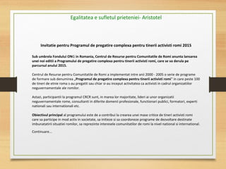 Invitatie pentru Programul de pregatire complexa pentru tinerii activisti romi 2015
Sub umbrela Fondului ONG in Romania, Centrul de Resurse pentru Comunitatile de Romi anunta lansarea
unei noi editii a Programului de pregatire complexa pentru tinerii activisti romi, care se va derula pe
parcursul anului 2015.
Centrul de Resurse pentru Comunitatile de Romi a implementat intre anii 2000 - 2005 o serie de programe
de formare sub denumirea „Programul de pregatire complexa pentru tinerii activisti romi" in care peste 100
de tineri de etnie roma s-au pregatit sau chiar si-au inceput activitatea ca activisti in cadrul organizatiilor
neguvernamentale ale romilor.
Astazi, participantii la programul CRCR sunt, in marea lor majoritate, lideri ai unor organizatii
neguvernamentale rome, consultanti in diferite domenii profesionale, functionari publici, formatori, experti
nationali sau internationali etc.
Obiectivul principal al programului este de a contribui la crearea unei mase critice de tineri activisti romi
care sa participe in mod activ in societate, sa initieze si sa coordoneze programe de dezvoltare destinate
imbunatatirii situatiei romilor, sa reprezinte interesele comunitatilor de romi la nivel national si international.
Continuare...
Egalitatea e sufletul prieteniei- Aristotel
 