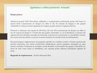 Egalitatea e sufletul prieteniei- Aristotel
Despre proiect
Obiectivul general (OG) Dezvoltarea abilitatilor si competentelor profesionale pentru 540 femei, in
special femei consumatoare de droguri sau aflate in risc de consum de droguri si alte grupuri
vulnerabile in vederea cresterii capacitatii de ocupare pe piata muncii in regiunea Sud Est.
Proiectul se adreseaza unui numar de 540 femei, din care 465–consumatoare de droguri sau aflate in
risc de consum de droguri si 75 femei din alte grupuri vulnerabile, ce vor fi identificate si selectate din
regiunea SE prin derularea actiunilor de informare si promovare a proiectului si a beneficiilor acestuia,
dar si prin accesarea datelor cu privire la acestea furnizate de centrele locale ale Solicitantului.
Proiectul propune implementarea de programe specifice de consiliere sociala si formare profesionala
privind construirea unei cariere profesionale independente, pentru pregatirea reintegrarii pe piata
muncii a femeilor. Furnizarea de consiliere sociala femeiilor si persoanelor din grupuri vulnerabile (ex:
femei de etnie roma, femei cu dizabilitati), este esentiala pentru aplicarea principiului egalitatii de
sanse.
Regiunile de implementare - Sud-Est Bucureşti-Ilfov
 