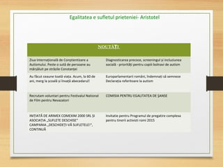 Egalitatea e sufletul prieteniei- Aristotel
NOUTĂ IȚ
Ziua Internațională de Conștientizare a
Autismului. Peste o sută de persoane au
mărșăluit pe străzile Constanței
Diagnosticarea precoce, screeningul și incluziunea
socială - priorități pentru copiii bolnavi de autism
Au făcut ceaune toată viața. Acum, la 60 de
ani, merg la școală și învață abecedarul!
Europarlamentarii români, îndemnați să semneze
Declarația referitoare la autism
Recrutam voluntari pentru Festivalul National
de Film pentru Nevazatori
COMISIA PENTRU EGALITATEA DE ŞANSE
INIȚIATĂ DE ARIMEX COMEXIM 2000 SRL ȘI
ASOCIAȚIA „SUFLETE DESCHISE“
CAMPANIA „DESCHIDEȚI-VĂ SUFLETELE!“,
CONTINUĂ
Invitatie pentru Programul de pregatire complexa
pentru tinerii activisti romi 2015
 