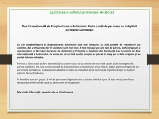 Egalitatea e sufletul prieteniei- Aristotel
Cu cât conştientizarea şi diagnosticarea autismului este mai timpurie, cu atât şansele de recuperare ale
copiiilor, dar şi integrarea lor în societate sunt mai mari. A fost mesajul pe care zeci de părinţi, psihoterapeuţi şi
reprezentanţi ai Direcţiei Generale de Asistenţă şi Protecţie a Copilului din Constanţa l-au transmis de Ziua
Internaţională a Autismului. Ca vocea lor să se facă auzită, aceştia au plecat în marş pe străzile oraşului şi au
purtat baloane albastre.
Părinții ai căror copii au fost dianosticați cu autism spun că au nevoie de mai mult sprijin și de înțelegere din
partea societății. De Ziua Internațională de Conștientizare a Autismului, ei au militat, astăzi, pentru drepturile lor,
pe străzile Constanței. Cu baloanele albastre în mâini au mărșăluit de la Centrul de Zi pentru Copiii cu Autism
până în Parcul Tăbăcărie.
În România sunt cel puțin 15 mii de persoane diagnosticate cu autism. Medicii spun că acei micuți care încep
terapia din primii ani de viață au șanse mari la recuperare.
Mai multe informaţii: reporterntv.ro Continuarea …..
Ziua Internaţională de Conștientizare a Autismului. Peste o sută de persoane au mărșăluit
pe străzile Constanţei
 