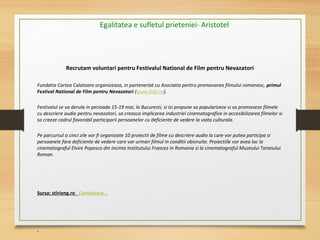 Recrutam voluntari pentru Festivalul National de Film pentru Nevazatori
Fundatia Cartea Calatoare organizeaza, in parteneriat cu Asociatia pentru promovarea filmului romanesc, primul
Festival National de Film pentru Nevazatori (www.fnfn.ro).
 
Festivalul se va derula in perioada 15-19 mai, la Bucuresti, si isi propune sa popularizeze si sa promoveze filmele 
cu descriere audio pentru nevazatori, sa creasca implicarea industriei cinematografice in accesibilizarea filmelor si 
sa creeze cadrul favorabil participarii persoanelor cu deficiente de vedere la viata culturala.
 
Pe parcursul a cinci zile vor fi organizate 10 proiectii de filme cu descriere audio la care vor putea participa si 
persoanele fara deficiente de vedere care vor urmari filmul in conditii obisnuite. Proiectiile vor avea loc la 
cinematograful Elvire Popesco din incinta Institutului Francez in Romania si la cinematograful Muzeului Taranului 
Roman.
 
Sursa: stiriong.ro Continuare...
Egalitatea e sufletul prieteniei- Aristotel
 