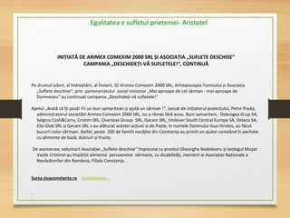 INIȚIATĂ DE ARIMEX COMEXIM 2000 SRL ȘI ASOCIAȚIA „SUFLETE DESCHISE“
CAMPANIA „DESCHIDEȚI-VĂ SUFLETELE!“, CONTINUĂ
Pe drumul iubirii, al îndreptării, al Învierii, SC Arimex Comexim 2000 SRL, Arhiepiscopia Tomisului și Asociația
„Suflete deschise“, prin parteneriatului social misionar „Mai aproape de cel sărman - mai aproape de
Dumnezeu“ au continuat campania „Deschideți-vă sufletele!“
 
Apelul „Arată că îți pasă! Fii un bun samaritean și ajută un sărman !“, lansat de inițiatorul proiectului, Petre Preda,
administratorul societății Arimex Comexim 2000 SRL, nu a rămas fără ecou. Buni samariteni, Dobrogea Grup SA,
Selgros Cash&Carry, Cristim SRL, Overseas Group SRL, Gecam SRL, Unilever South Central Europe SA, Delaco SA,
Ella Glob SRL și Gecam SRL s-au alăturat acestei acțiuni și de Paște, în numele Domnului Iisus Hristos, au făcut
bucurii celor sărmani. Astfel, peste 200 de familii necăjite din Constanța au primit un ajutor constând în pachete
cu alimente de bază, dulciuri și fructe.
De asemenea, voluntarii Asociației „Suflete deschise“ împreuna cu preotul Gheorghe Nadoleanu și teologul Mușat
Vasile Cristinel au împărțit alimente persoanelor sărmane, cu dizabilități, membrii ai Asociației Naționale a
Nevăzătorilor din România, Filiala Constanța.
 
Sursa ziuaconstanta.ro Continuarea...
Egalitatea e sufletul prieteniei- Aristotel
 