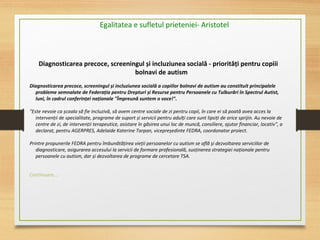 Diagnosticarea precoce, screeningul și incluziunea socială - priorități pentru copiii
bolnavi de autism
Diagnosticarea precoce, screeningul și incluziunea socială a copiilor bolnavi de autism au constituit principalele
probleme semnalate de Federația pentru Drepturi și Resurse pentru Persoanele cu Tulburări în Spectrul Autist,
luni, în cadrul conferinței naționale "Împreună suntem o voce!".
 
"Este nevoie ca școala să fie incluzivă, să avem centre sociale de zi pentru copii, în care ei să poată avea acces la 
intervenții de specialitate, programe de suport și servicii pentru adulți care sunt lipsiți de orice sprijin. Au nevoie de 
centre de zi, de intervenții terapeutice, asistare în găsirea unui loc de muncă, consiliere, ajutor financiar, locativ", a 
declarat, pentru AGERPRES, Adelaide Katerine Tarpan, vicepreședinte FEDRA, coordonator proiect.
 
Printre propunerile FEDRA pentru îmbunătățirea vieții persoanelor cu autism se află și dezvoltarea serviciilor de 
diagnosticare, asigurarea accesului la servicii de formare profesională, susținerea strategiei naționale pentru 
persoanele cu autism, dar și dezvoltarea de programe de cercetare TSA.
Continuare...
Egalitatea e sufletul prieteniei- Aristotel
 