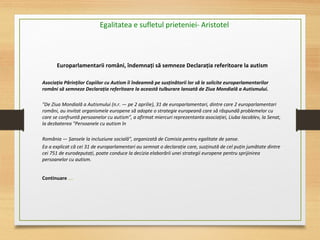 Europarlamentarii români, îndemnați să semneze Declarația referitoare la autism
Asociația Părinților Copiilor cu Autism îi îndeamnă pe susținătorii lor să le solicite europarlamentarilor
români să semneze Declarația referitoare la această tulburare lansată de Ziua Mondială a Autismului.
 
"De Ziua Mondială a Autismului (n.r. — pe 2 aprilie), 31 de europarlamentari, dintre care 2 europarlamentari 
români, au invitat organismele europene să adopte o strategie europeană care să răspundă problemelor cu 
care se confruntă persoanelor cu autism", a afirmat miercuri reprezentanta asociației, Liuba Iacoblev, la Senat, 
la dezbaterea "Persoanele cu autism în 
 
România — Șansele la incluziune socială", organizată de Comisia pentru egalitate de șanse.
Ea a explicat că cei 31 de europarlamentari au semnat o declarație care, susținută de cel puțin jumătate dintre 
cei 751 de eurodeputați, poate conduce la decizia elaborării unei strategii europene pentru sprijinirea 
persoanelor cu autism.
Continuare ….
Egalitatea e sufletul prieteniei- Aristotel
 