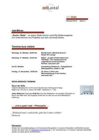 Oktober/2015 Seite 4
Job-Börse
„Suche / Biete“ - an dieser Stelle können zukünftig Stellenangebote
von Unternehmen und Projekten aus dem zeit.areal stehen.
Termine kurz notiert:
Samstag, 10. Oktober, 20.00 Uhr Bandkonzert „Manfred Groove“
Smyle Art Lounge
Samstag, 17. Oktober, 19.30 Uhr Babel – Junges Theater Baal novo
TSCHICK – Ein Theaterstück für
Jugendliche und Erwachsene
Kantine, zeit.areal Lahr
bis 23. Oktober Ausstellung Zeiträume – Fotografische
Retrospektiven, Dieter H. Atz
Freitag, 13. November, 18.00 Uhr 20 Jahre La Viña Lahr,
Weinverkostung in der Kantine,
zeit.areal Lahr
REGELMÄSSIGE TERMINE:
Raum der Stille
Tägliche Meditationen mit Emanuel Ogrodniczek, Montag bis Freitag
Beginn ab 7.00 Uhr im „Raum der Stille“, Gebäude H, 1. OG
Jeden Mittwoch findet um 18.00 Uhr eine Zen-Meditation mit variablen Sitzzeiten im
Raum der Stille statt. Das Angebot richtet sich an alle mit und ohne Meditations-
erfahrung.
. . . und zu guter Letzt – Philosophie . . .
„Während man’s aufschiebt, geht das Leben vorüber“
(Seneca)
Hinweis:
Wollen Sie Veranstaltungstipps und interessante Neuigkeiten in unserem Newsletter veröffentlicht wissen,
senden Sie diese bitte an info@areal-industriehof.de z. Hd. Uwe Baumann. In unserem nächsten Newsletter
werden wir diese gerne veröffentlichen.
 